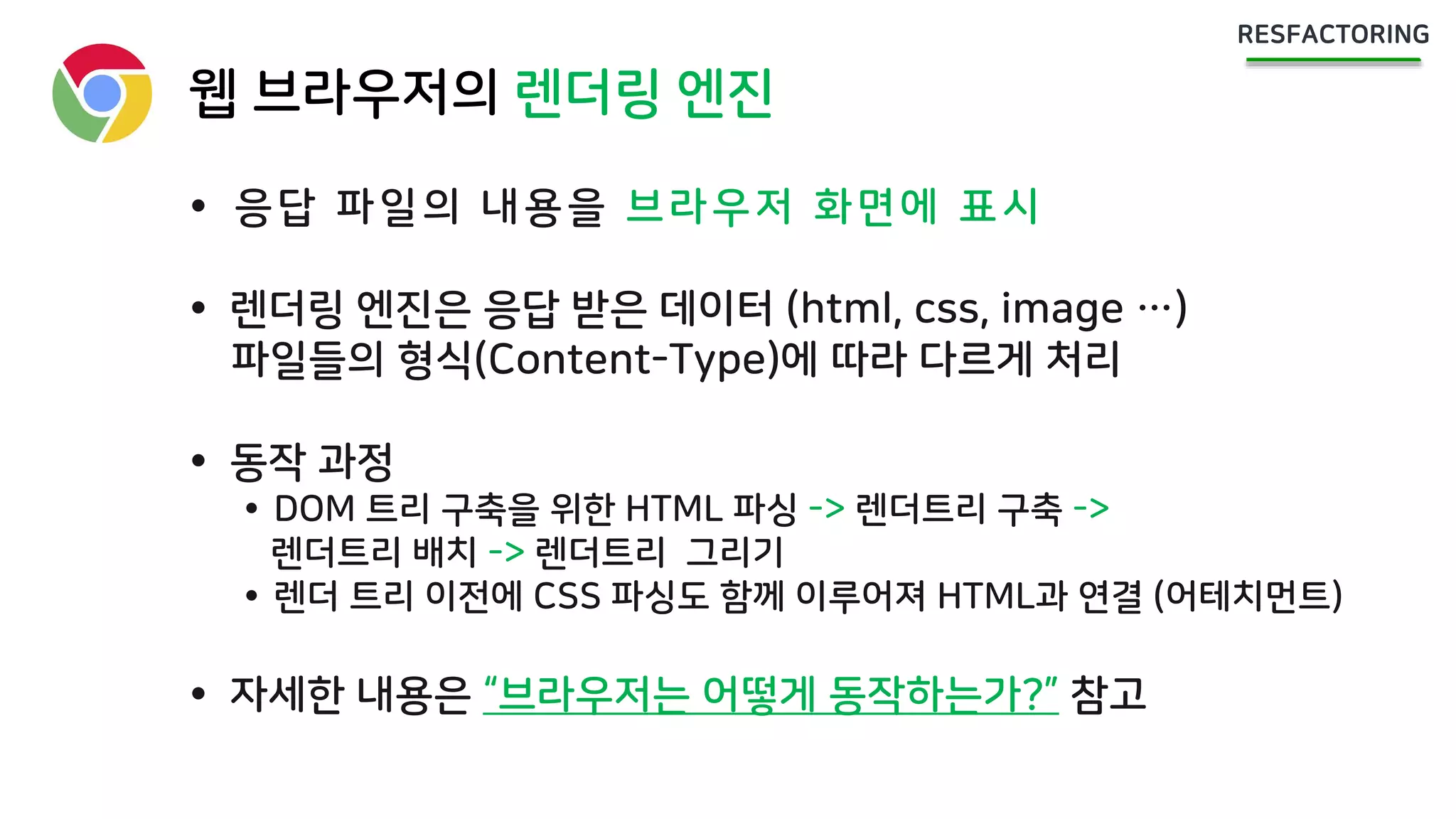 웹 브라우저의 렌더링 엔진
 응답 파일의 내용을 브라우저 화면에 표시
 렌더링 엔진은 응답 받은 데이터 (html, css, image …)
파일들의 형식(Content-Type)에 따라 다르게 처리
 동작 과정
 DOM 트리 구축을 위한 HTML 파싱 -> 렌더트리 구축 ->
렌더트리 배치 -> 렌더트리 그리기
 렌더 트리 이전에 CSS 파싱도 함께 이루어져 HTML과 연결 (어테치먼트)
 자세한 내용은 “브라우저는 어떻게 동작하는가?” 참고
 