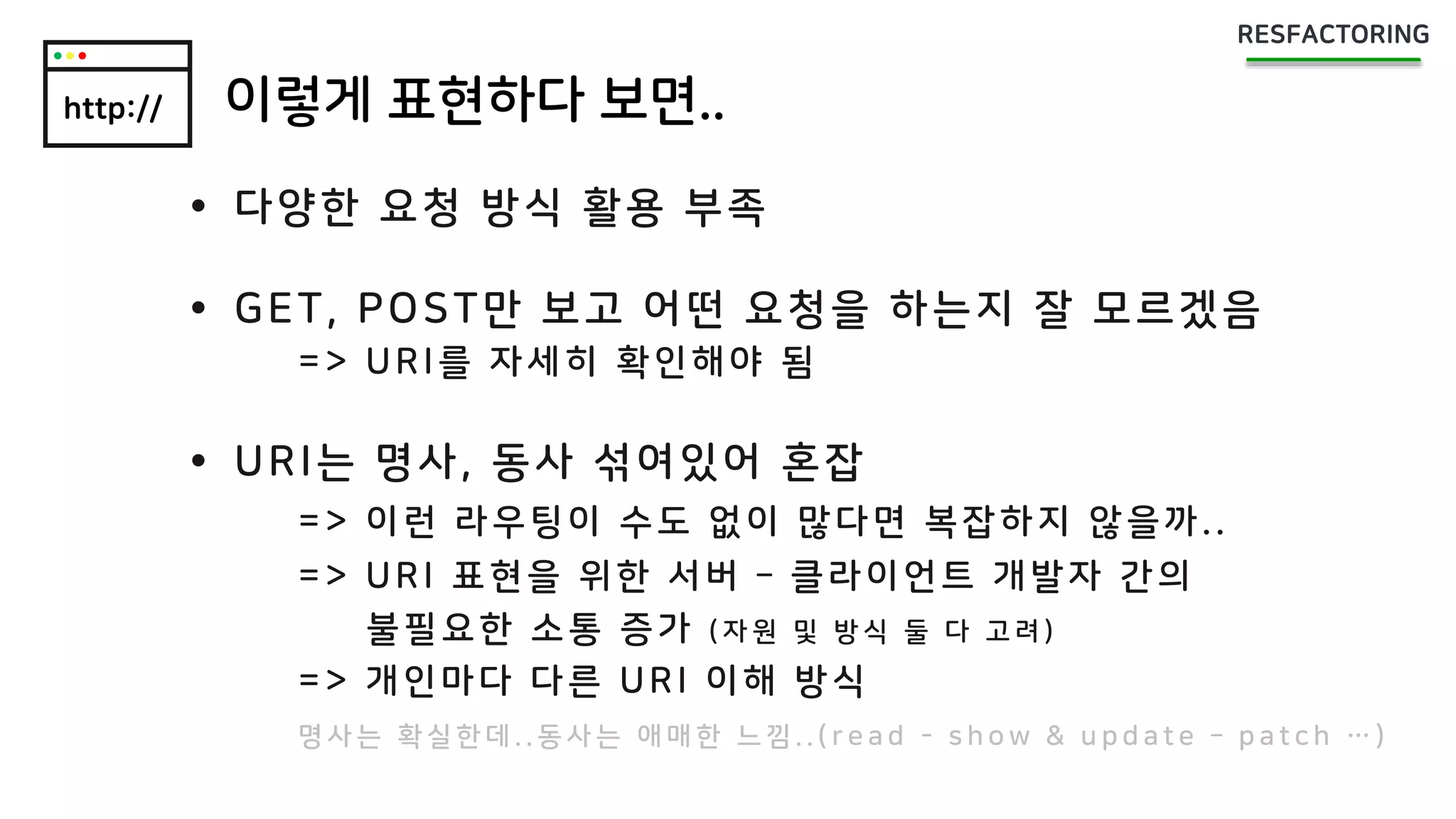 http:// 이렇게 표현하다 보면..
 다양한 요청 방식 활용 부족
 GET, POST만 보고 어떤 요청을 하는지 잘 모르겠음
=> URI를 자세히 확인해야 됨
 URI는 명사, 동사 섞여있어 혼잡
=> 이런 라우팅이 수도 없이 많다면 복잡하지 않을까..
=> URI 표현을 위한 서버 – 클라이언트 개발자 간의
불필요한 소통 증가 ( 자 원 및 방 식 둘 다 고 려 )
=> 개인마다 다른 URI 이해 방식
명 사 는 확 실 한 데 . . 동 사 는 애 매 한 느 낌 . . ( r e a d - s h o w & u p d a t e – p a t c h … )
 