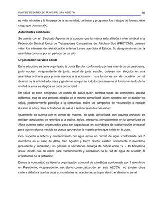 PLAN DE DESARROLLO MUNICIPAL SAN AGUSTIN                                                         86

es velar el orden y la limpieza de la comunidad, controlar y programar los trabajos de faenas, este
cargo que dura un año.

Autoridades sindicales

Se cuenta con el Sindicato Agrario de la comuna que la misma esta afiliado a nivel sindical a la
Federación Sindical Única de Trabajadores Campesinos del Altiplano Sud (FRUTCAS), quienes
velan los intereses de reivindicación ante las Leyes que dicta el Estado. Su designación es por la
asamblea comunal por un período de un año.

Organización servicio social

En lo educativo se tiene organizado la Junta Escolar conformado por tres miembros un presidente,
junta nuclear, vicepresidente de junta, vocal de junta escolar, quienes son elegidos en una
asamblea ordinaria para prestar servicio a la educación. sus funciones son de coordinar con el
director de la unidad educativa y gestionar apoyar en todo lo concerniente el funcionamiento de la
unidad la junta es elegida en cada comunidad.

En salud se tiene designado un comité de salud quien controla todas las atenciones, acepta
reclamos, esta es una persona elegida de la misma comunidad, quien coordina con el auxiliar de
salud, posteriormente participa a la comunidad sobre las campañas de vacunación a realizar
durante el año y otras actividades de salud a realizarse en la comunidad.

Igualmente se cuenta con el centro de madres, en cada comunidad, con algunos proyecto se
realizan actividades de referidos a la cocina, tejido, artesanía, principalmente en la comunidad de
Alota quienes están organizados para ser capacitadas en actividades de trasformación artesanal
para que en alguna medida se pueda aprovechar la materia prima que existe en la zona.

Con respecto a cobros y mantenimiento del agua existe un comité de agua, conformada por 2
miembros en el caso de Alota, San Agustín y Cerro Gordo; existen únicamente 2 miembros
(presidente y secretario); en general el secretarios encarga de cobrar entre 12 – 15 bolivianos
anual, monto que se utiliza para mantenimiento y ampliación de la red de agua de acuerdo al
crecimiento de la población.

Dentro la comunidad se tiene la organización comunal de camélidos conformada por 3 miembros
un Presidente, vicepresidente, secretario comercialización, en esta AZCCA         no existen otras
cartera debido a que las otras comunidades no aceptaron participar dentro el directorio zonal.
 