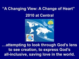 “A Changing View: A Change of Heart”” 2010 at Central …attempting to look through God’s lens to see creation, to express God’s all-inclusive, saving love in the world. 