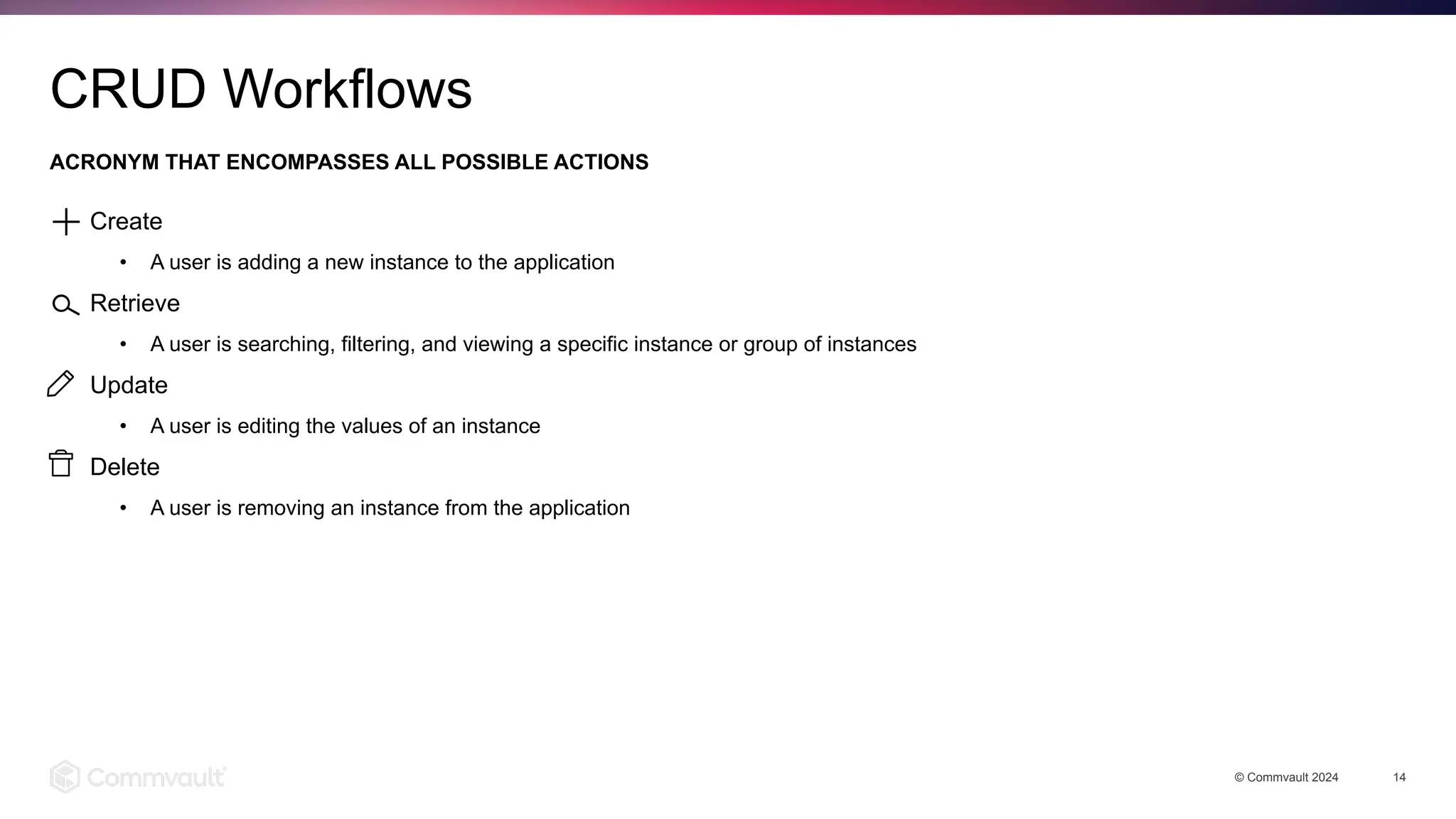 Create
• A user is adding a new instance to the application
Retrieve
• A user is searching, filtering, and viewing a specific instance or group of instances
Update
• A user is editing the values of an instance
Delete
• A user is removing an instance from the application
ACRONYM THAT ENCOMPASSES ALL POSSIBLE ACTIONS
© Commvault 2024 14
CRUD Workflows
 