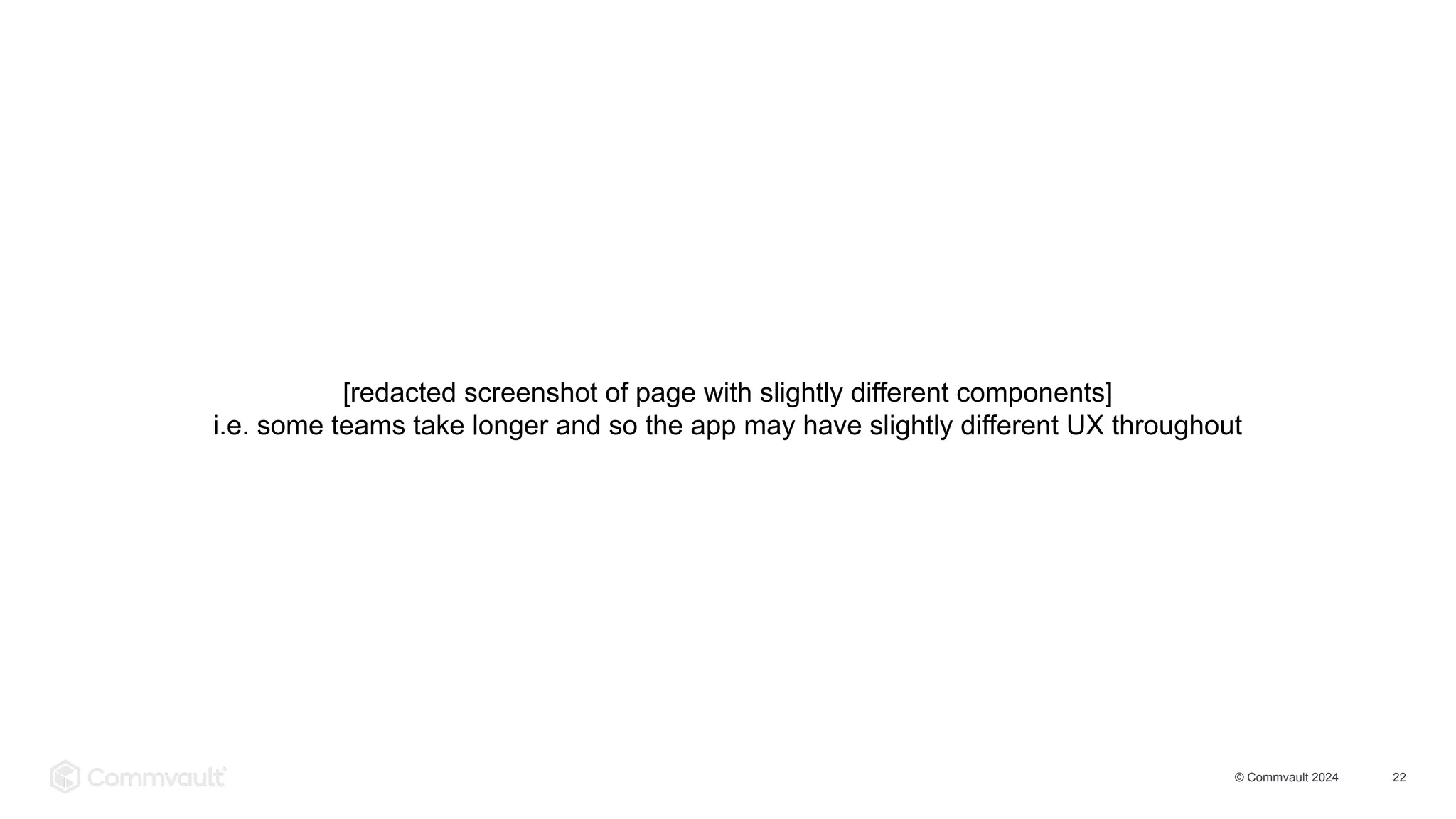 © Commvault 2024 22
[redacted screenshot of page with slightly different components]
i.e. some teams take longer and so the app may have slightly different UX throughout
 