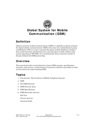 Web ProForum Tutorials
http: / / www.iec.org
Copyright ©
The I nternational Engineering Consortium
1/ 19
Global System for Mobile
Com m unication ( GSM)
Definition
Global system for mobile communication (GSM) is a globally accepted standard
for digital cellular communication. GSM is the name of a standardization group
established in 1982 to create a common European mobile telephone standard
that would formulate specifications for a pan-European mobile cellular radio
system operating at 900 MHz. It is estimated that many countries outside of
Europe will join the GSM partnership.
Overview
This tutorial provides an introduction to basic GSM concepts, specifications,
networks, and services. A short history of network evolution is provided in order
set the context for understanding GSM.
Topics
1. Introduction: The Evolution of Mobile Telephone Systems
2. GSM
3. The GSM Network
4. GSM Network Areas
5. GSM Specifications
6. GSM Subscriber Services
Self-Test
Correct Answers
Acronym Guide
 