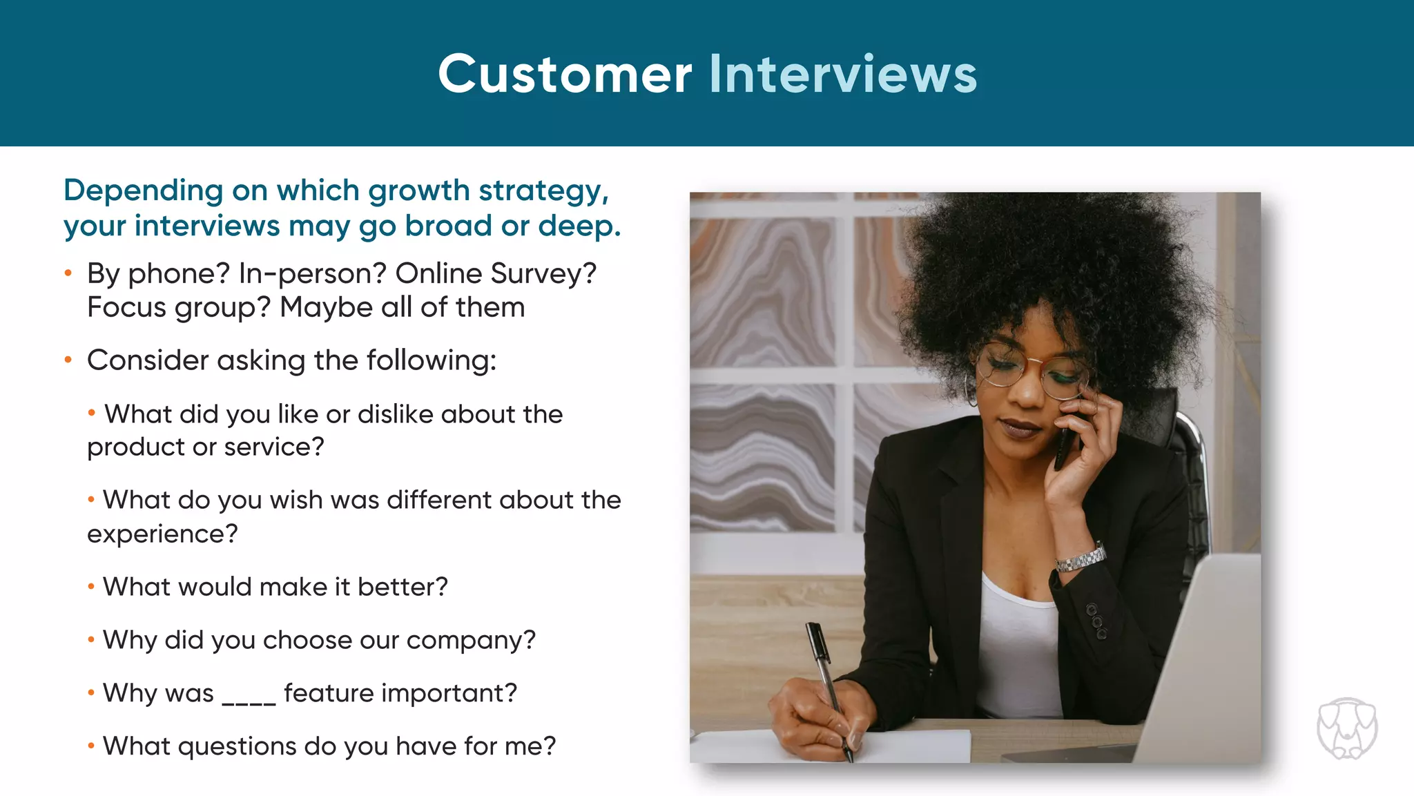 Depending on which growth strategy,
your interviews may go broad or deep.
• By phone? In-person? Online Survey?
Focus group? Maybe all of them
• Consider asking the following:
• What did you like or dislike about the
product or service?
• What do you wish was different about the
experience?
• What would make it better?
• Why did you choose our company?
• Why was ____ feature important?
• What questions do you have for me?
Customer Interviews
 