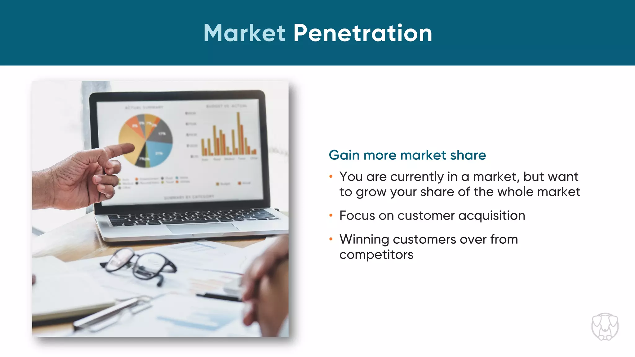 Market Penetration
Gain more market share
• You are currently in a market, but want
to grow your share of the whole market
• Focus on customer acquisition
• Winning customers over from
competitors
 
