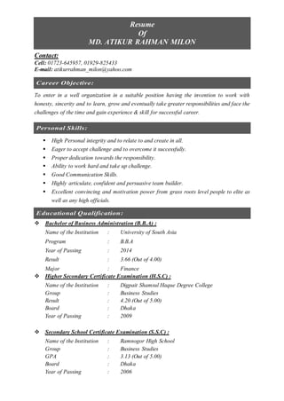 Resume
Of
MD. ATIKUR RAHMAN MILON
Contact:
Cell: 01723-645957, 01929-825433
E-mail: atikurrahman_milon@yahoo.com
Career Objective:
To enter in a well organization in a suitable position having the invention to work with
honesty, sincerity and to learn, grow and eventually take greater responsibilities and face the
challenges of the time and gain experience & skill for successful career.
Personal Skills:
 High Personal integrity and to relate to and create in all.
 Eager to accept challenge and to overcome it successfully.
 Proper dedication towards the responsibility.
 Ability to work hard and take up challenge.
 Good Communication Skills.
 Highly articulate, confident and persuasive team builder.
 Excellent convincing and motivation power from grass roots level people to elite as
well as any high officials.
Educational Qualification:
 Bachelor of Business Administration (B.B.A) :
Name of the Institution : University of South Asia
Program : B.B.A
Year of Passing : 2014
Result : 3.66 (Out of 4.00)
Major : Finance
 Higher Secondary Certificate Examination (H.S.C) :
Name of the Institution : Digpait Shamsul Haque Degree College
Group : Business Studies
Result : 4.20 (Out of 5.00)
Board : Dhaka
Year of Passing : 2009
 Secondary School Certificate Examination (S.S.C) :
Name of the Institution : Ramnogor High School
Group : Business Studies
GPA : 3.13 (Out of 5.00)
Board : Dhaka
Year of Passing : 2006
 