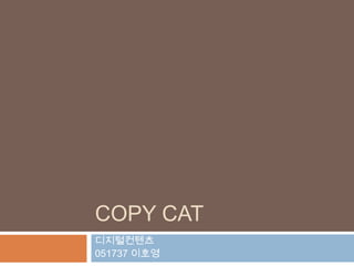 COPY CAT
디지털컨텐츠
051737 이호영
 