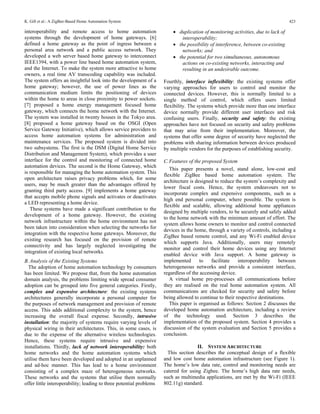 K. Gill et al.: A ZigBee-Based Home Automation System                                                                             423

interoperability and remote access to home automation                    • duplication of monitoring activities, due to lack of
systems through the development of home gateways. [6]                        interoperability;
defined a home gateway as the point of ingress between a                 • the possibility of interference, between co-existing
personal area network and a public access network. They                      networks; and
developed a web server based home gateway to interconnect                • the potential for two simultaneous, autonomous
IEEE1394, with a power line based home automation system,                    actions on co-existing networks, interacting and
and the Internet. To make the system more attractive to home                 resulting in an undesirable outcome.
owners, a real time AV transcoding capability was included.
The system offers an insightful look into the development of a       Fourthly, interface inflexibility: the existing systems offer
home gateway; however, the use of power lines as the                 varying approaches for users to control and monitor the
communication medium limits the positioning of devices               connected devices. However, this is normally limited to a
within the home to areas in close proximity to power sockets.        single method of control, which offers users limited
[7] proposed a home energy management focused home                   flexibility. The systems which provide more than one interface
gateway, which connects the home network with the Internet.          device normally provide different user interfaces and risk
The system was installed in twenty houses in the Tokyo area.         confusing users. Finally, security and safety: the existing
[8] proposed a home gateway based on the OSGI (Open                  approaches have not focused on security and safety problems
Service Gateway Initiative), which allows service providers to       that may arise from their implementation. Moreover, the
access home automation systems for administration and                systems that offer some degree of security have neglected the
maintenance services. The proposed system is divided into            problems with sharing information between devices produced
two subsystems. The first is the DSM (Digital Home Service           by multiple vendors for the purposes of establishing security.
Distribution and Management System), which provides a user
interface for the control and monitoring of connected home           C. Features of the proposed System
automation devices. The second is the Home Gateway, which
                                                                        This paper presents a novel, stand alone, low-cost and
is responsible for managing the home automation system. This
                                                                     flexible ZigBee based home automation system. The
open architecture raises privacy problems which, for some
                                                                     architecture is designed to reduce the system’s complexity and
users, may be much greater than the advantages offered by
                                                                     lower fiscal costs. Hence, the system endeavours not to
granting third party access. [9] implements a home gateway
                                                                     incorporate complex and expensive components, such as a
that accepts mobile phone signals and activates or deactivates
                                                                     high end personal computer, where possible. The system is
a LED representing a home device.
                                                                     flexible and scalable, allowing additional home appliances
   These systems have made a significant contribution to the
                                                                     designed by multiple vendors, to be securely and safely added
development of a home gateway. However, the existing
                                                                     to the home network with the minimum amount of effort. The
network infrastructure within the home environment has not
                                                                     system allows home owners to monitor and control connected
been taken into consideration when selecting the networks for
                                                                     devices in the home, through a variety of controls, including a
integration with the respective home gateways. Moreover, the
                                                                     ZigBee based remote control, and any Wi-Fi enabled device
existing research has focused on the provision of remote
                                                                     which supports Java. Additionally, users may remotely
connectivity and has largely neglected investigating the
                                                                     monitor and control their home devices using any Internet
integration of existing local networks.
                                                                     enabled device with Java support. A home gateway is
B. Analysis of the Existing Systems                                  implemented       to   facilitate   interoperability    between
  The adoption of home automation technology by consumers            heterogeneous networks and provide a consistent interface,
has been limited. We propose that, from the home automation          regardless of the accessing device.
domain analysis, the problems limiting wide spread consumer             A virtual home pre-processes all communications before
adoption can be grouped into five general categories. Firstly,       they are realised on the real home automation system. All
complex and expensive architecture: the existing systems             communications are checked for security and safety before
architectures generally incorporate a personal computer for          being allowed to continue to their respective destinations.
the purposes of network management and provision of remote              This paper is organised as follows: Section 2 discusses the
access. This adds additional complexity to the system, hence         developed home automation architecture, including a review
increasing the overall fiscal expense. Secondly, intrusive           of the technology used. Section 3 describes the
installation: the majority of systems require varying levels of      implementation of the proposed system. Section 4 provides a
physical wiring in their architectures. This, in some cases, is      discussion of the system evaluation and Section 5 provides a
due to the expense of the alternative wireless technologies.         conclusion.
Hence, these systems require intrusive and expensive
installations. Thirdly, lack of network interoperability: both                       II. SYSTEM ARCHITECTURE
home networks and the home automation systems which                    This section describes the conceptual design of a flexible
utilise them have been developed and adopted in an unplanned         and low cost home automation infrastructure (see Figure 1).
and ad-hoc manner. This has lead to a home environment               The home’s low data rate, control and monitoring needs are
consisting of a complex maze of heterogeneous networks.              catered for using Zigbee. The home’s high data rate needs,
These networks and the systems that utilise them normally            such as multimedia applications, are met by the Wi-Fi (IEEE
offer little interoperability; leading to three potential problems   802.11g) standard.
 