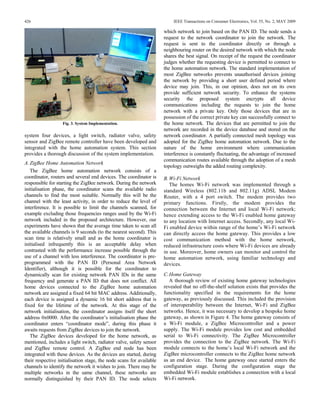426                                                                       IEEE Transactions on Consumer Electronics, Vol. 55, No. 2, MAY 2009

                                                                      which network to join based on the PAN ID. The node sends a
                                                                      request to the network coordinator to join the network. The
                                                                      request is sent to the coordinator directly or through a
                                                                      neighbouring router on the desired network with which the node
                                                                      shares the best signal. On receipt of the request the coordinator
                                                                      judges whether the requesting device is permitted to connect to
                                                                      the home automation network. The standard implementation of
                                                                      most ZigBee networks prevents unauthorised devices joining
                                                                      the network by providing a short user defined period where
                                                                      device may join. This, in our opinion, does not on its own
                                                                      provide sufficient network security. To enhance the systems
                                                                      security the proposed system encrypts all device
                                                                      communications including the requests to join the home
                                                                      network with a private key. Only those devices that are in
                                                                      possession of the correct private key can successfully connect to
                   Fig. 3. System Implementation.                     the home network. The devices that are permitted to join the
                                                                      network are recorded in the device database and stored on the
system four devices, a light switch, radiator valve, safety           network coordinator. A partially connected mesh topology was
sensor and ZigBee remote controller have been developed and           adopted for the ZigBee home automation network. Due to the
integrated with the home automation system. This section              nature of the home environment where communication
provides a thorough discussion of the system implementation.          interference is constantly fluctuating, the advantage of increased
                                                                      communication routes available through the adoption of a mesh
A. ZigBee Home Automation Network
                                                                      topology outweighs the added routing complexity.
   The ZigBee home automation network consists of a
coordinator, routers and several end devices. The coordinator is      B. Wi-Fi Network
responsible for starting the ZigBee network. During the network          The homes Wi-Fi network was implemented through a
initialisation phase, the coordinator scans the available radio       standard Wireless (802.11b and 802.11g) ADSL Modem
channels to find the most suitable. Normally this will be the         Router, with a 4 port switch. The modem provides two
channel with the least activity, in order to reduce the level of      primary functions. Firstly, the modem provides the
interference. It is possible to limit the channels scanned, for       connection between the Internet and local Wi-Fi network;
example excluding those frequencies ranges used by the Wi-Fi          hence extending access to the Wi-Fi enabled home gateway
network included in the proposed architecture. However, our           to any location with Internet access. Secondly, any local Wi-
experiments have shown that the average time taken to scan all        Fi enabled device within range of the home’s Wi-Fi network
the available channels is 9 seconds (to the nearest second). This     can directly access the home gateway. This provides a low
scan time is relatively small and as the home coordinator is          cost communication method with the home network,
initialised infrequently this is an acceptable delay when             reduced infrastructure costs where Wi-Fi devices are already
contrasted with the performance increase possible through the         in use. Moreover, home owners can monitor and control the
use of a channel with less interference. The coordinator is pre-      home automation network, using familiar technology and
programmed with the PAN ID (Personal Area Network                     devices.
Identifier), although it is possible for the coordinator to
dynamically scan for existing network PAN IDs in the same             C. Home Gateway
frequency and generate a PAN ID that does not conflict. All              A thorough review of existing home gateway technologies
home devices connected to the ZigBee home automation                  revealed that no off-the-shelf solution exists that provides the
network are assigned a fixed 64 bit MAC address. Additionally,        functionality specified in the requirements for the home
each device is assigned a dynamic 16 bit short address that is        gateway, as previously discussed. This included the provision
fixed for the lifetime of the network. At this stage of the           of interoperability between the Internet, Wi-Fi and ZigBee
network initialisation, the coordinator assigns itself the short      networks. Hence, it was necessary to develop a bespoke home
address 0x0000. After the coordinator’s initialisation phase the      gateway, as shown in Figure 4. The home gateway consists of
coordinator enters “coordinator mode”, during this phase it           a Wi-Fi module, a ZigBee Microcontroller and a power
awaits requests from ZigBee devices to join the network.              supply. The Wi-Fi module provides low cost and embedded
   The ZigBee devices developed for the home network, as              serial to Wi-Fi connectivity. The ZigBee Microcontroller
mentioned, includes a light switch, radiator valve, safety sensor     provides the connection to the ZigBee network. The Wi-Fi
and ZigBee remote control. A ZigBee end node has been                 module connects to the home’s local Wi-Fi network and the
integrated with these devices. As the devices are started, during     ZigBee microcontroller connects to the ZigBee home network
their respective initialisation stage, the node scans for available   as an end device. The home gateway once started enters the
channels to identify the network it wishes to join. There may be      configuration stage. During the configuration stage the
multiple networks in the same channel, these networks are             embedded Wi-Fi module establishes a connection with a local
normally distinguished by their PAN ID. The node selects              Wi-Fi network.
 
