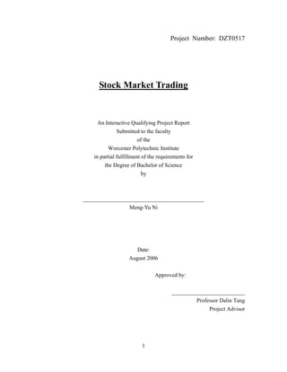 1
Project Number: DZT0517
Stock Market Trading
An Interactive Qualifying Project Report
Submitted to the faculty
of the
Worcester Polytechnic Institute
in partial fulfillment of the requirements for
the Degree of Bachelor of Science
by
___________________________________________
Meng-Yu Ni
Date:
August 2006
Approved by:
__________________________
Professor Dalin Tang
Project Advisor
 