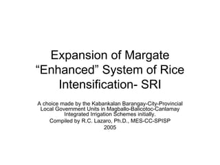 Expansion of Margate “Enhanced” System of Rice Intensification- SRI A choice made by the Kabankalan Barangay-City-Provincial Local Government Units in Magballo-Balicotoc-Canlamay Integrated Irrigation Schemes initially. Compiled by R.C. Lazaro, Ph.D., MES-CC-SPISP 2005 