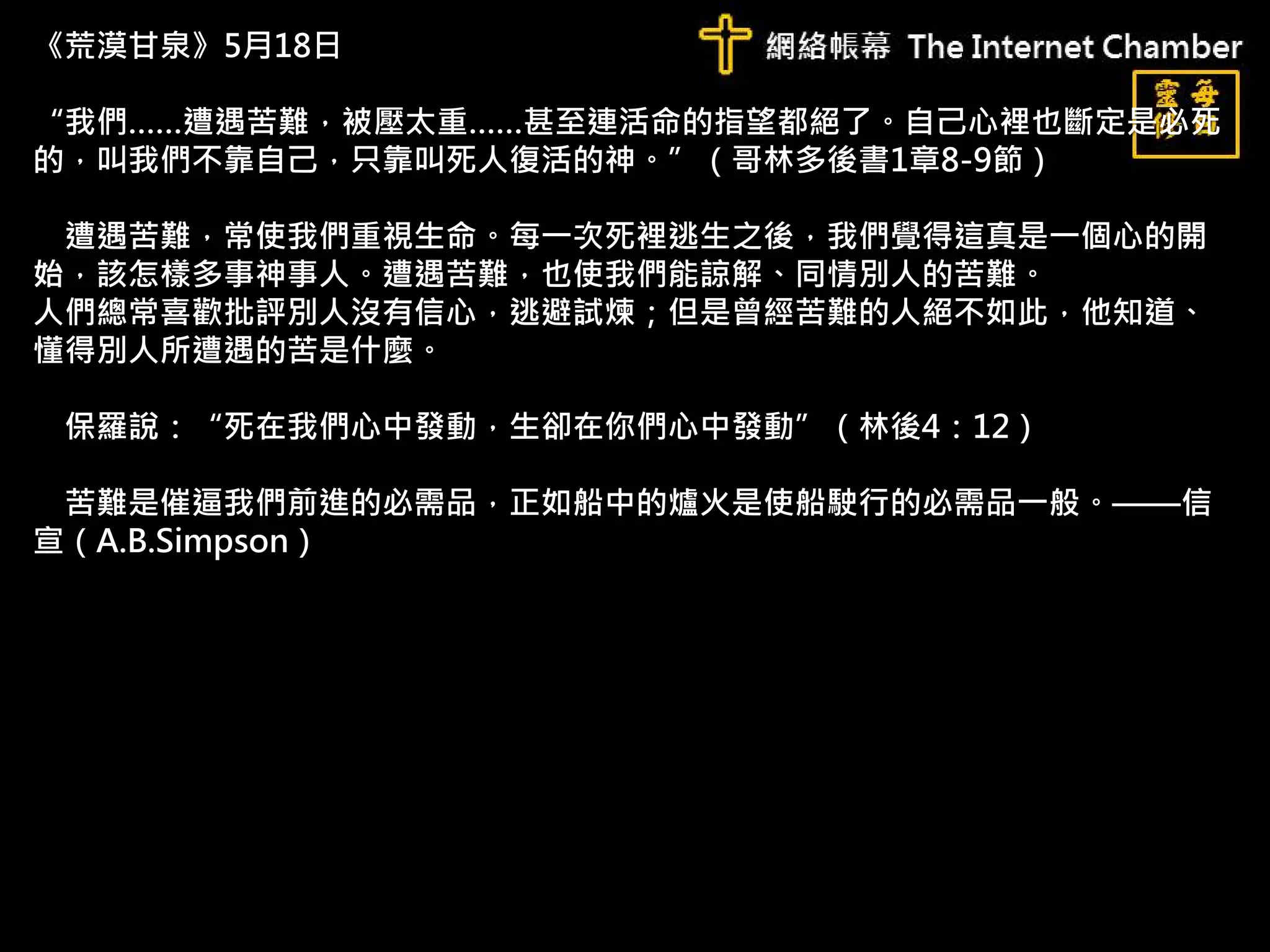 《荒漠甘泉》5月18日
“我們……遭遇苦難，被壓太重……甚至連活命的指望都絕了。自己心裡也斷定是必死
的，叫我們不靠自己，只靠叫死人復活的神。”（哥林多後書1章8-9節）
遭遇苦難，常使我們重視生命。每一次死裡逃生之後，我們覺得這真是一個心的開
始，該怎樣多事神事人。遭遇苦難，也使我們能諒解、同情別人的苦難。
人們總常喜歡批評別人沒有信心，逃避試煉；但是曾經苦難的人絕不如此，他知道、
懂得別人所遭遇的苦是什麼。
保羅說：“死在我們心中發動，生卻在你們心中發動”（林後4：12）
苦難是催逼我們前進的必需品，正如船中的爐火是使船駛行的必需品一般。——信
宣（A.B.Simpson）
 