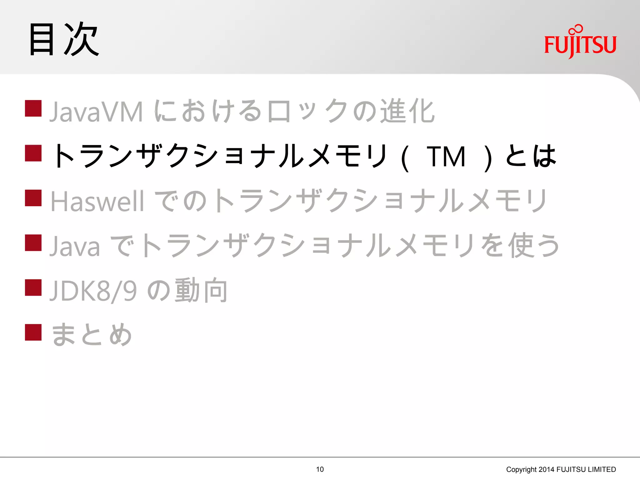 目次
 JavaVM におけるロックの進化
 トランザクショナルメモリ（ TM ）とは
 Haswell でのトランザクショナルメモリ
 Java でトランザクショナルメモリを使う
 JDK8/9 の動向
 まとめ
10 Copyright 2014 FUJITSU LIMITED
 