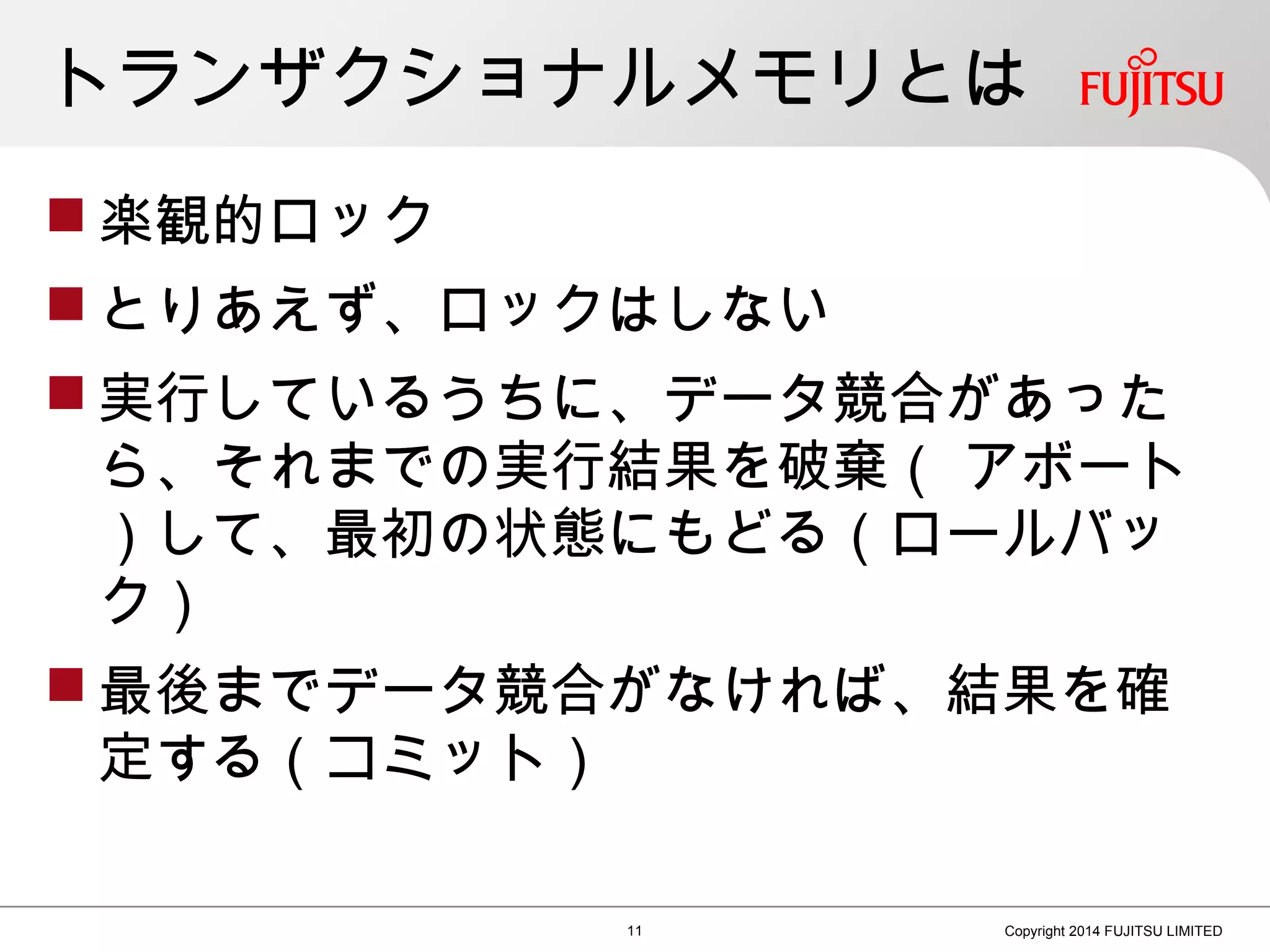 トランザクショナルメモリとは
 楽観的ロック
 とりあえず、ロックはしない
 実行しているうちに、データ競合があった
ら、それまでの実行結果を破棄（ アボート
）して、最初の状態にもどる（ロールバッ
ク）
 最後までデータ競合がなければ、結果を確
定する（コミット）
11 Copyright 2014 FUJITSU LIMITED
 