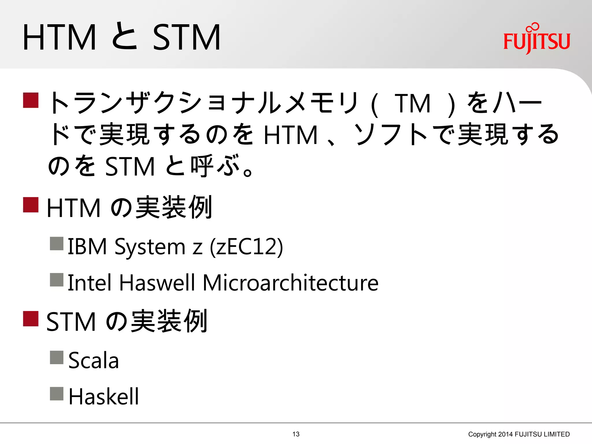 HTM と STM
 トランザクショナルメモリ（ TM ）をハー
ドで実現するのを HTM 、ソフトで実現する
のを STM と呼ぶ。
 HTM の実装例
IBM System z (zEC12)
Intel Haswell Microarchitecture
 STM の実装例
Scala
Haskell
13 Copyright 2014 FUJITSU LIMITED
 