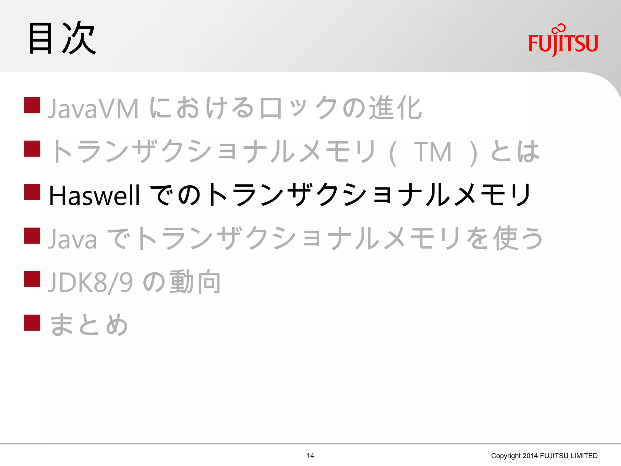 目次
 JavaVM におけるロックの進化
 トランザクショナルメモリ（ TM ）とは
 Haswell でのトランザクショナルメモリ
 Java でトランザクショナルメモリを使う
 JDK8/9 の動向
 まとめ
14 Copyright 2014 FUJITSU LIMITED
 