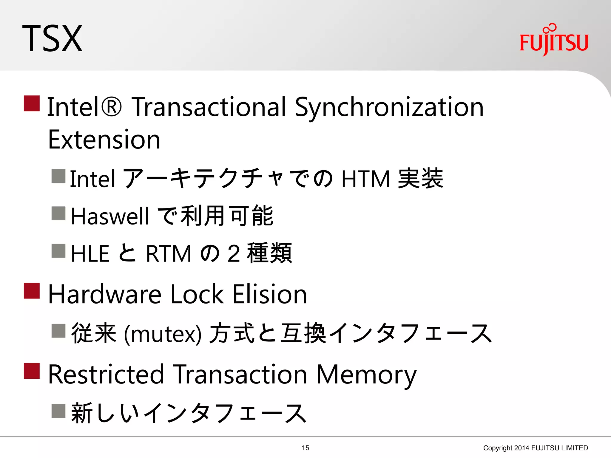 TSX
 Intel® Transactional Synchronization
Extension
Intel アーキテクチャでの HTM 実装
Haswell で利用可能
HLE と RTM の２種類
 Hardware Lock Elision
従来 (mutex) 方式と互換インタフェース
 Restricted Transaction Memory
新しいインタフェース
15 Copyright 2014 FUJITSU LIMITED
 