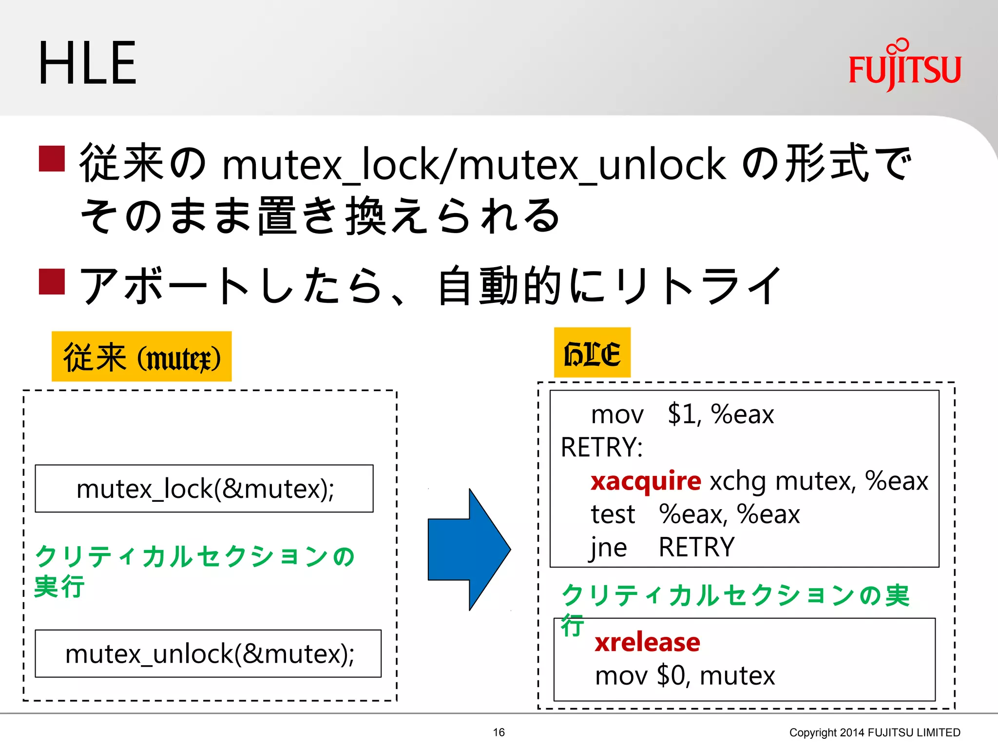 HLE
 従来の mutex_lock/mutex_unlock の形式で
そのまま置き換えられる
 アボートしたら、自動的にリトライ
16 Copyright 2014 FUJITSU LIMITED
mov $1, %eax
RETRY:
xacquire xchg mutex, %eax
test %eax, %eax
jne RETRY
xrelease
mov $0, mutex
mutex_lock(&mutex);
mutex_unlock(&mutex);
クリティカルセクションの
実行 クリティカルセクションの実
行
従来 (mutex) HLE
 