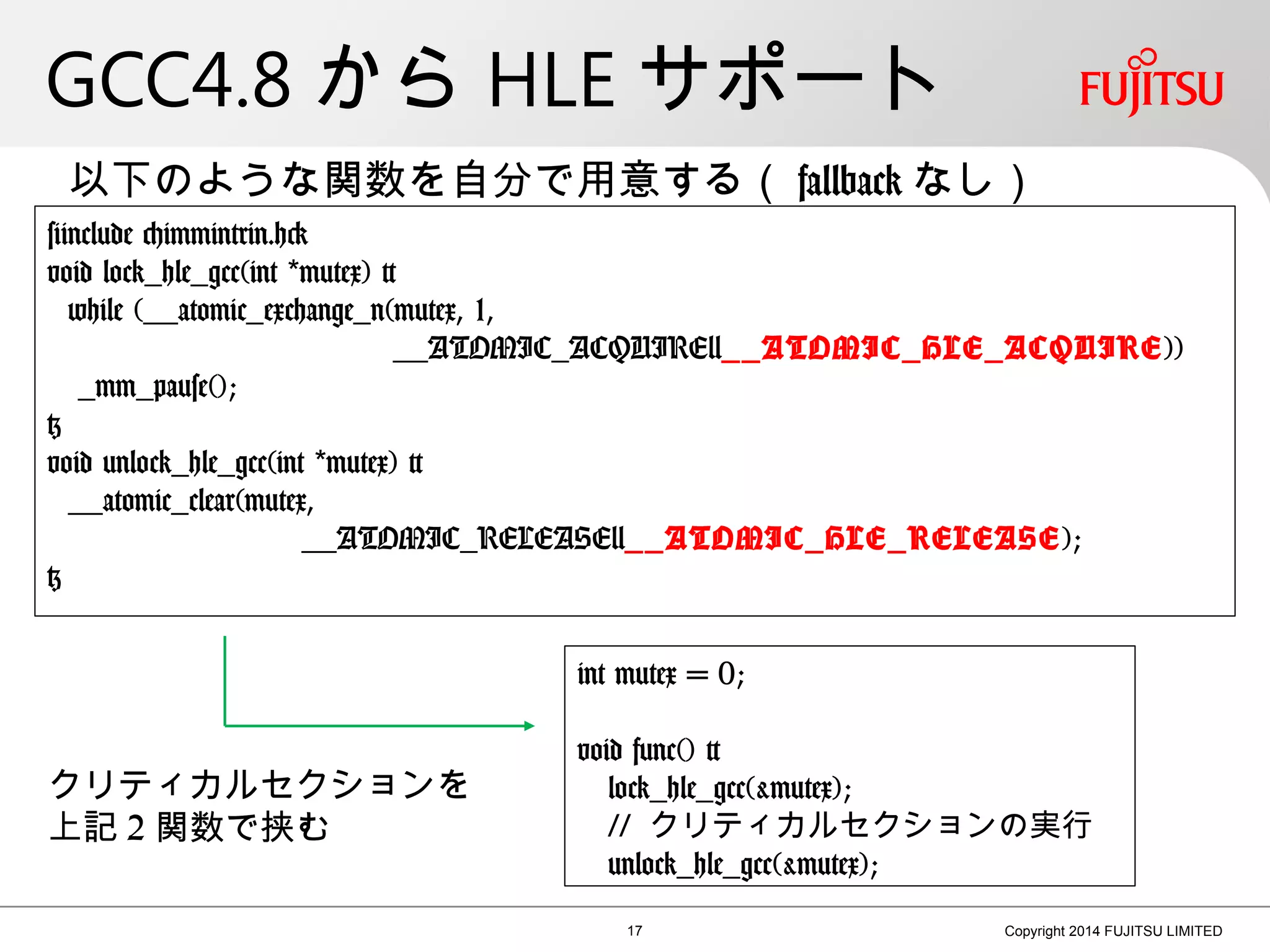 GCC4.8 から HLE サポート
17 Copyright 2014 FUJITSU LIMITED
#include <immintrin.h>
void lock_hle_gcc(int mutex) {*
while (__atomic_exchange_n(mutex, 1,
__ATOMIC_ACQUIRE|__ATOMIC_HLE_ACQUIRE))
_mm_pause();
}
void unlock_hle_gcc(int mutex) {*
__atomic_clear(mutex,
__ATOMIC_RELEASE|__ATOMIC_HLE_RELEASE);
}
以下のような関数を自分で用意する（ fallback なし）
int mutex = 0;
void func() {
lock_hle_gcc(&mutex);
// クリティカルセクションの実行
unlock_hle_gcc(&mutex);
クリティカルセクションを
上記 2 関数で挟む
 