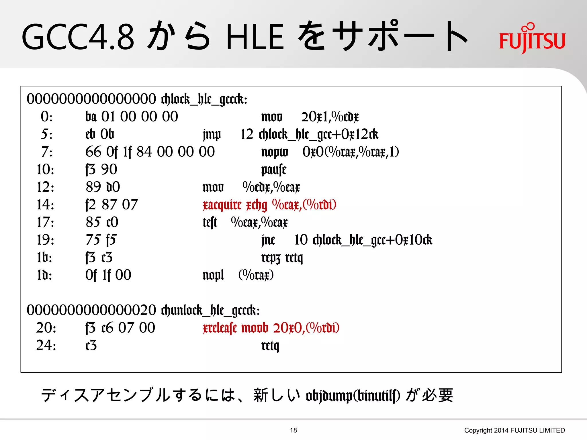 GCC4.8 から HLE をサポート
18 Copyright 2014 FUJITSU LIMITED
0000000000000000 <lock_hle_gcc>:
0: ba 01 00 00 00 mov $0x1,%edx
5: eb 0b jmp 12 <lock_hle_gcc+0x12>
7: 66 0f 1f 84 00 00 00 nopw 0x0(%rax,%rax,1)
10: f3 90 pause
12: 89 d0 mov %edx,%eax
14: f2 87 07 xacquire xchg %eax,(%rdi)
17: 85 c0 test %eax,%eax
19: 75 f5 jne 10 <lock_hle_gcc+0x10>
1b: f3 c3 repz retq
1d: 0f 1f 00 nopl (%rax)
0000000000000020 <unlock_hle_gcc>:
20: f3 c6 07 00 xrelease movb $0x0,(%rdi)
24: c3 retq
ディスアセンブルするには、新しい objdump(binutils) が必要
 