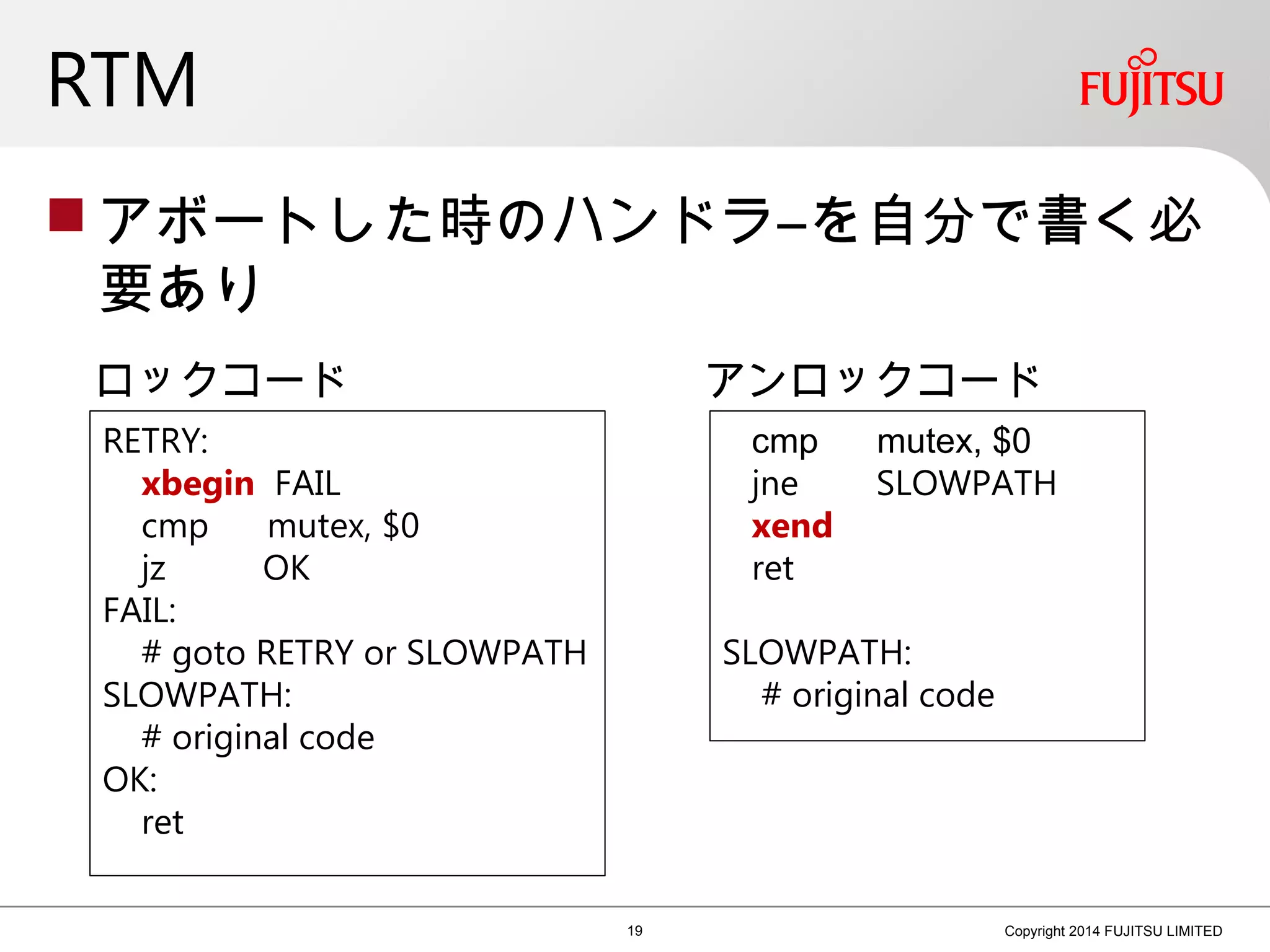 RTM
 アボートした時のハンドラ―を自分で書く必
要あり
19 Copyright 2014 FUJITSU LIMITED
RETRY:
xbegin FAIL
cmp mutex, $0
jz OK
FAIL:
# goto RETRY or SLOWPATH
SLOWPATH:
# original code
OK:
ret
cmp mutex, $0
jne SLOWPATH
xend
ret
SLOWPATH:
# original code
ロックコード アンロックコード
 