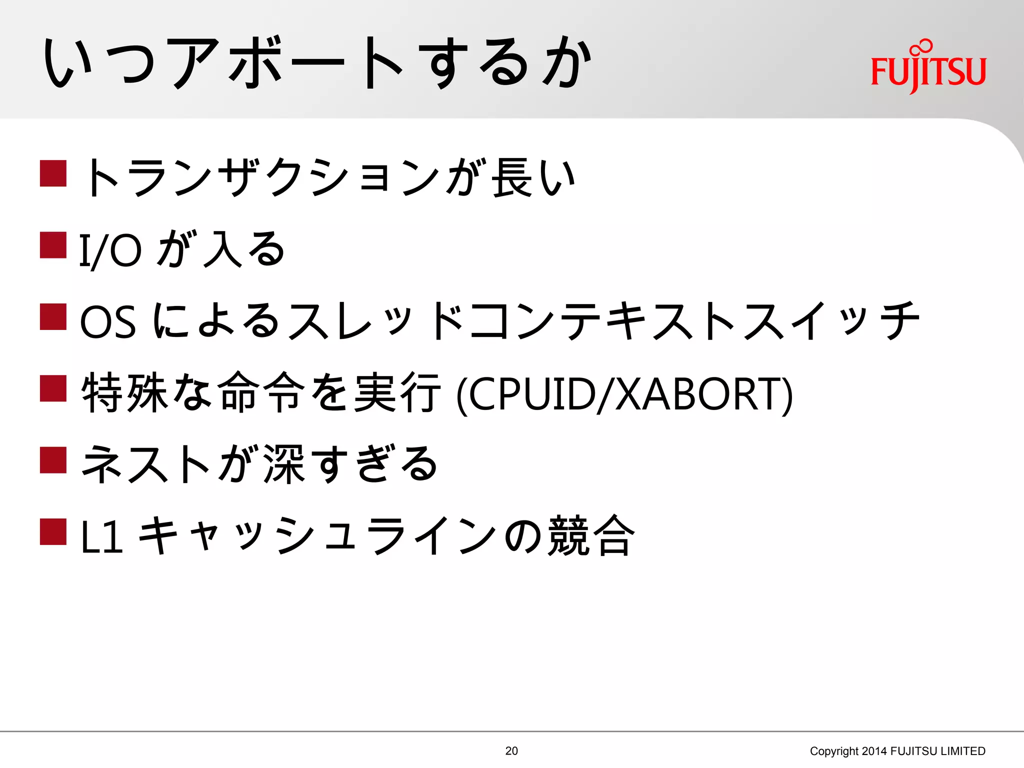 いつアボートするか
 トランザクションが長い
 I/O が入る
 OS によるスレッドコンテキストスイッチ
 特殊な命令を実行 (CPUID/XABORT)
 ネストが深すぎる
 L1 キャッシュラインの競合
20 Copyright 2014 FUJITSU LIMITED
 
