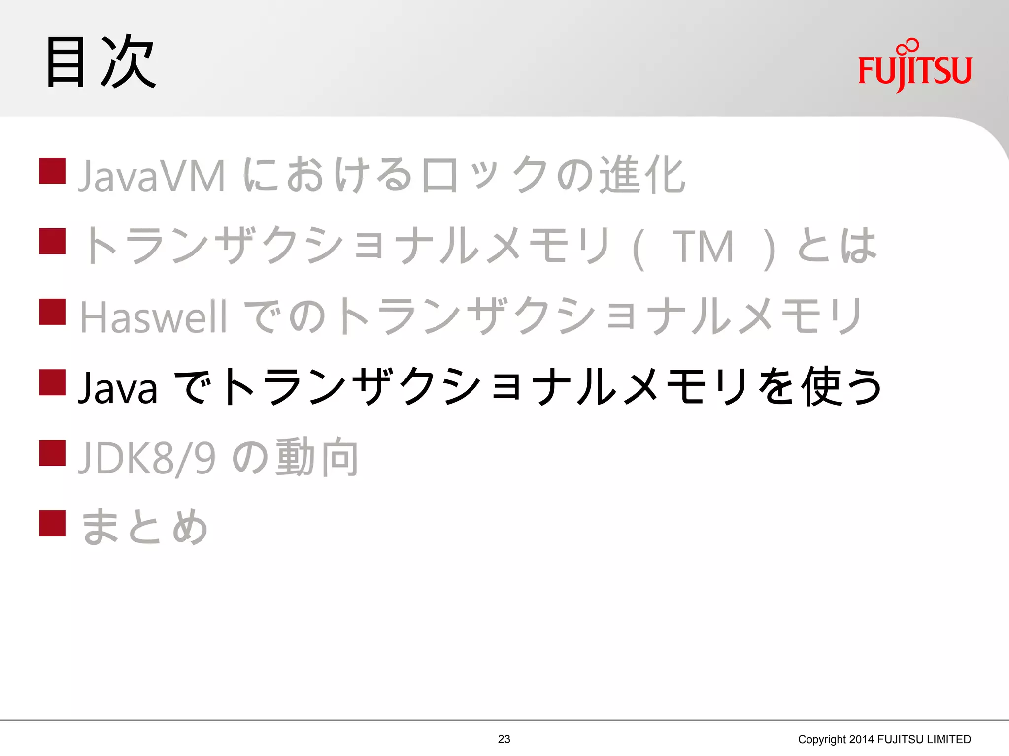 目次
 JavaVM におけるロックの進化
 トランザクショナルメモリ（ TM ）とは
 Haswell でのトランザクショナルメモリ
 Java でトランザクショナルメモリを使う
 JDK8/9 の動向
 まとめ
23 Copyright 2014 FUJITSU LIMITED
 