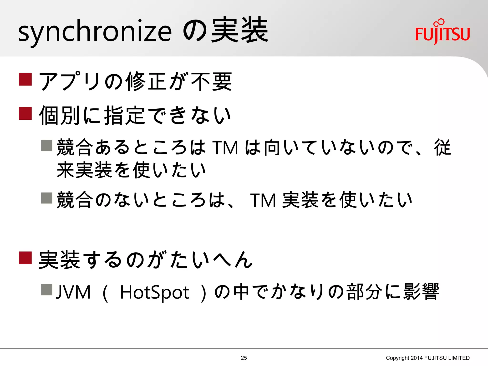 synchronize の実装
 アプリの修正が不要
 個別に指定できない
競合あるところは TM は向いていないので、従
来実装を使いたい
競合のないところは、 TM 実装を使いたい
 実装するのがたいへん
JVM （ HotSpot ）の中でかなりの部分に影響
25 Copyright 2014 FUJITSU LIMITED
 