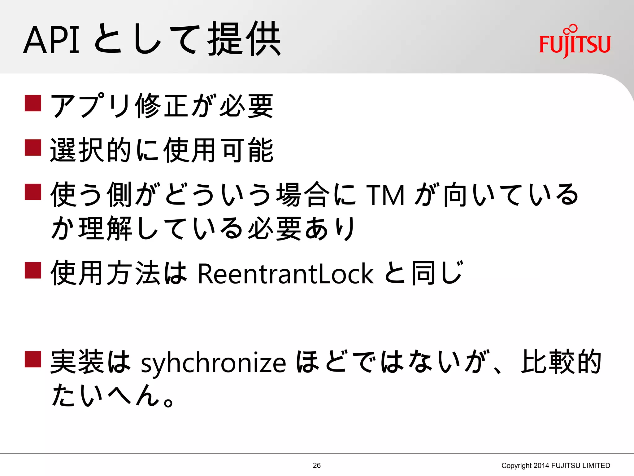 API として提供
 アプリ修正が必要
 選択的に使用可能
 使う側がどういう場合に TM が向いている
か理解している必要あり
 使用方法は ReentrantLock と同じ
 実装は syhchronize ほどではないが、比較的
たいへん。
26 Copyright 2014 FUJITSU LIMITED
 