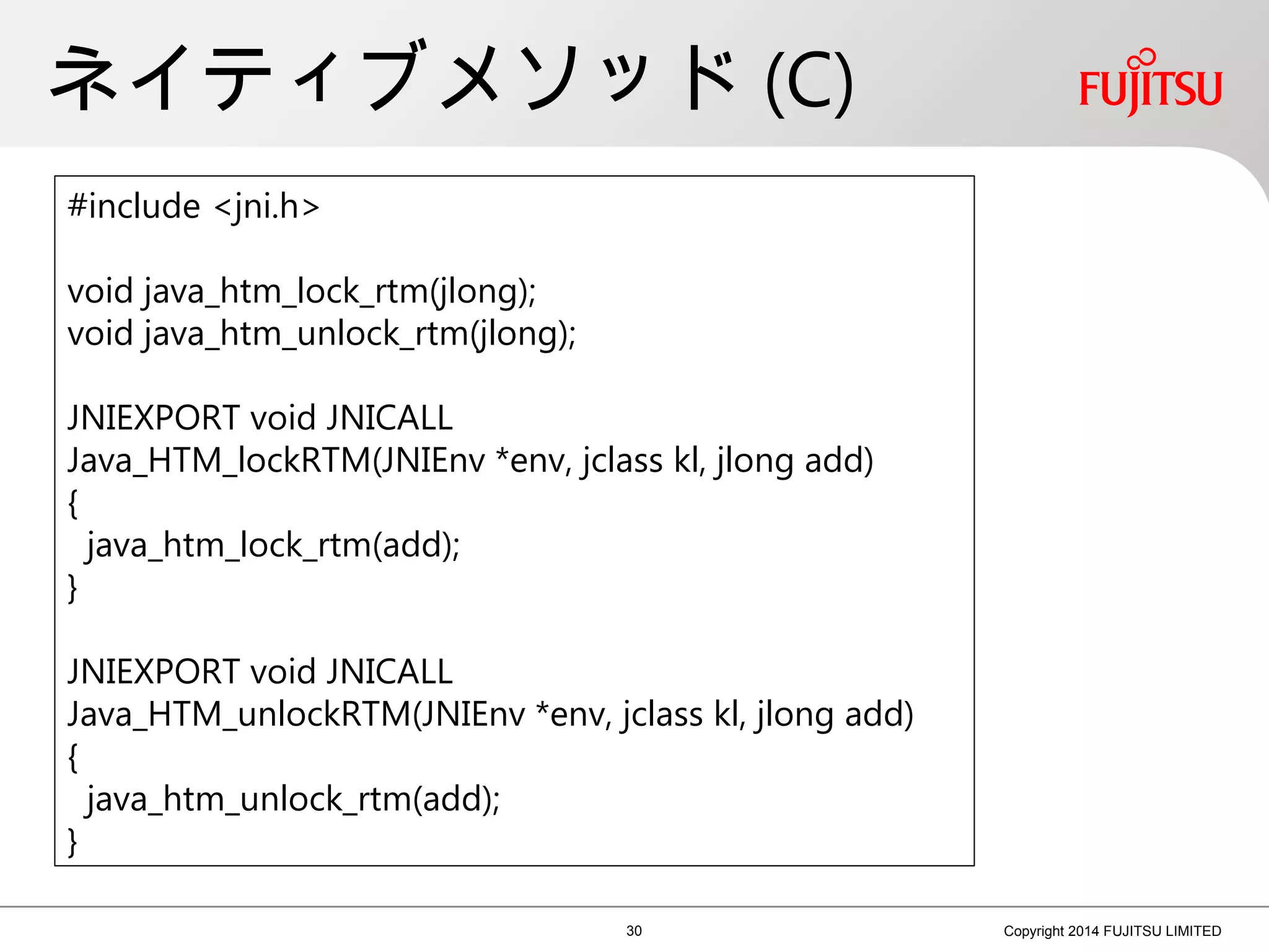 ネイティブメソッド (C)
30 Copyright 2014 FUJITSU LIMITED
#include <jni.h>
void java_htm_lock_rtm(jlong);
void java_htm_unlock_rtm(jlong);
JNIEXPORT void JNICALL
Java_HTM_lockRTM(JNIEnv *env, jclass kl, jlong add)
{
java_htm_lock_rtm(add);
}
JNIEXPORT void JNICALL
Java_HTM_unlockRTM(JNIEnv *env, jclass kl, jlong add)
{
java_htm_unlock_rtm(add);
}
 