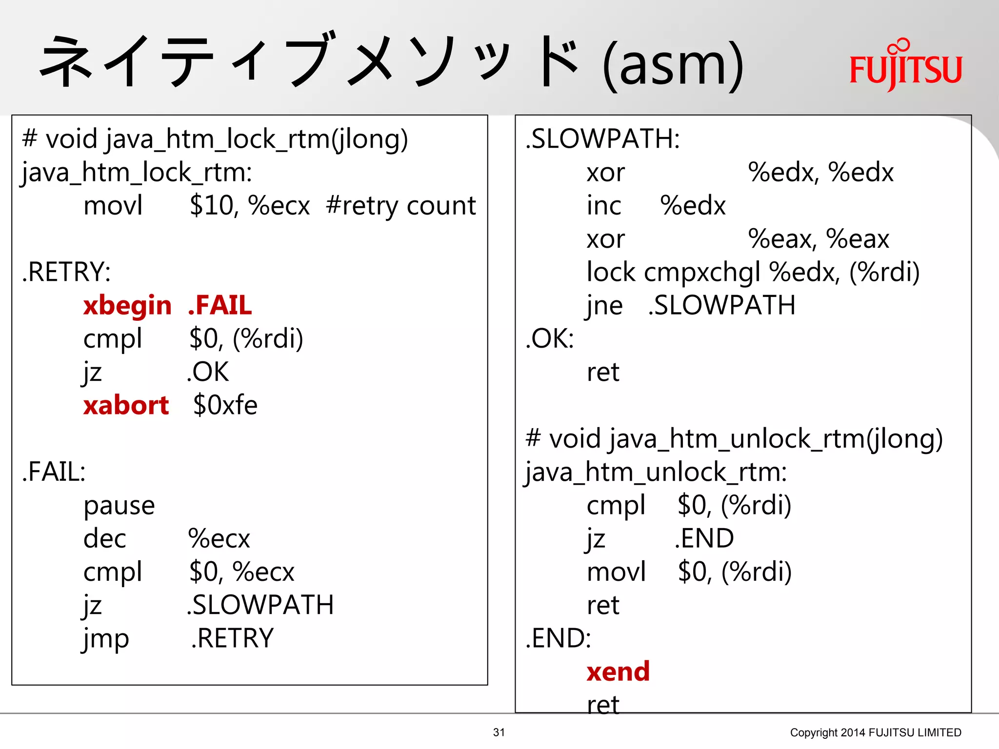 ネイティブメソッド (asm)
31 Copyright 2014 FUJITSU LIMITED
# void java_htm_lock_rtm(jlong)
java_htm_lock_rtm:
movl $10, %ecx #retry count
.RETRY:
xbegin .FAIL
cmpl $0, (%rdi)
jz .OK
xabort $0xfe
.FAIL:
pause
dec %ecx
cmpl $0, %ecx
jz .SLOWPATH
jmp .RETRY
.SLOWPATH:
xor %edx, %edx
inc %edx
xor %eax, %eax
lock cmpxchgl %edx, (%rdi)
jne .SLOWPATH
.OK:
ret
# void java_htm_unlock_rtm(jlong)
java_htm_unlock_rtm:
cmpl $0, (%rdi)
jz .END
movl $0, (%rdi)
ret
.END:
xend
ret
 