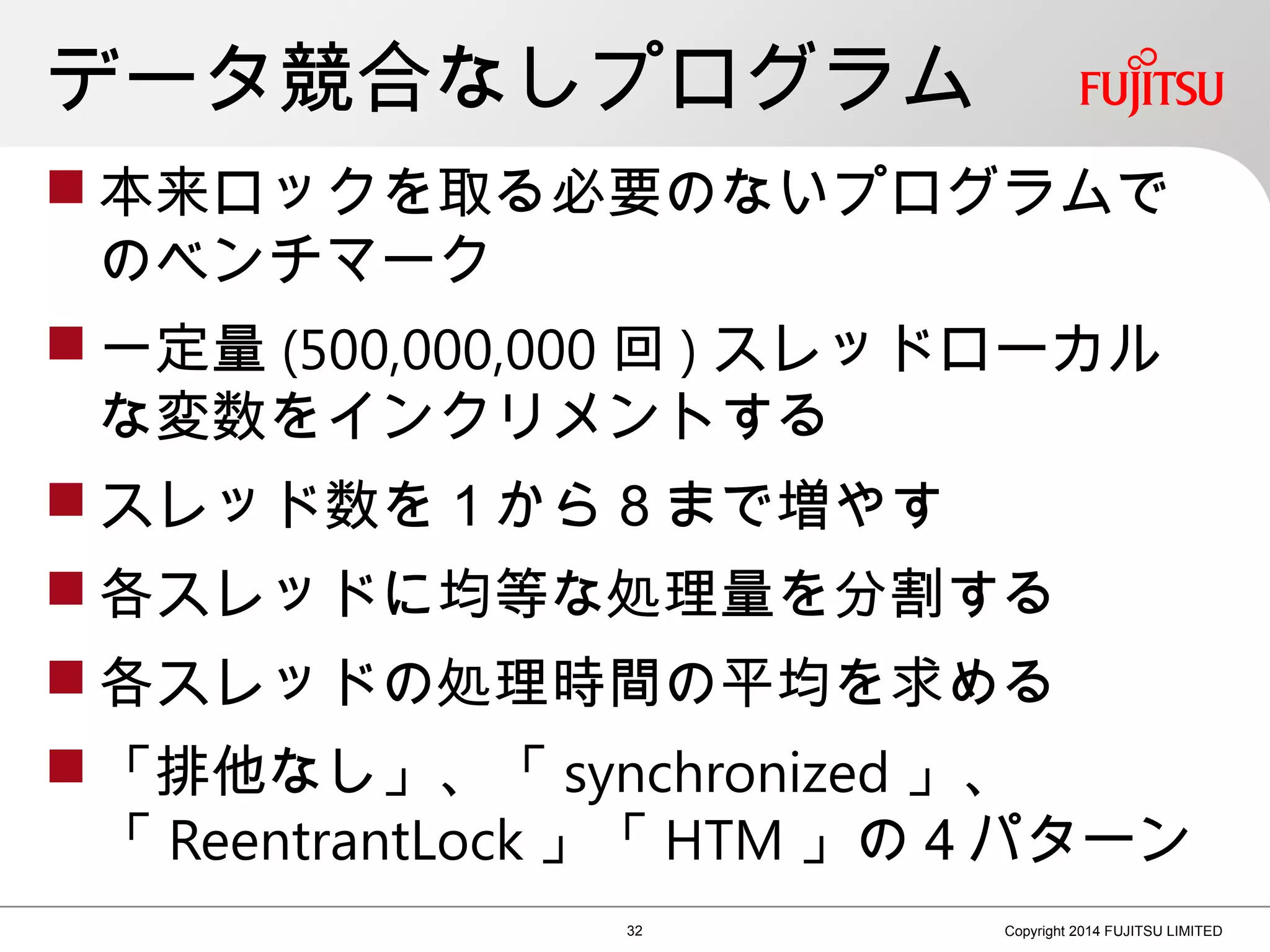 データ競合なしプログラム
 本来ロックを取る必要のないプログラムで
のベンチマーク
 一定量 (500,000,000 回 ) スレッドローカル
な変数をインクリメントする
 スレッド数を１から８まで増やす
 各スレッドに均等な処理量を分割する
 各スレッドの処理時間の平均を求める
 「排他なし」、「 synchronized 」、　　　
「 ReentrantLock 」「 HTM 」の４パターン
32 Copyright 2014 FUJITSU LIMITED
 