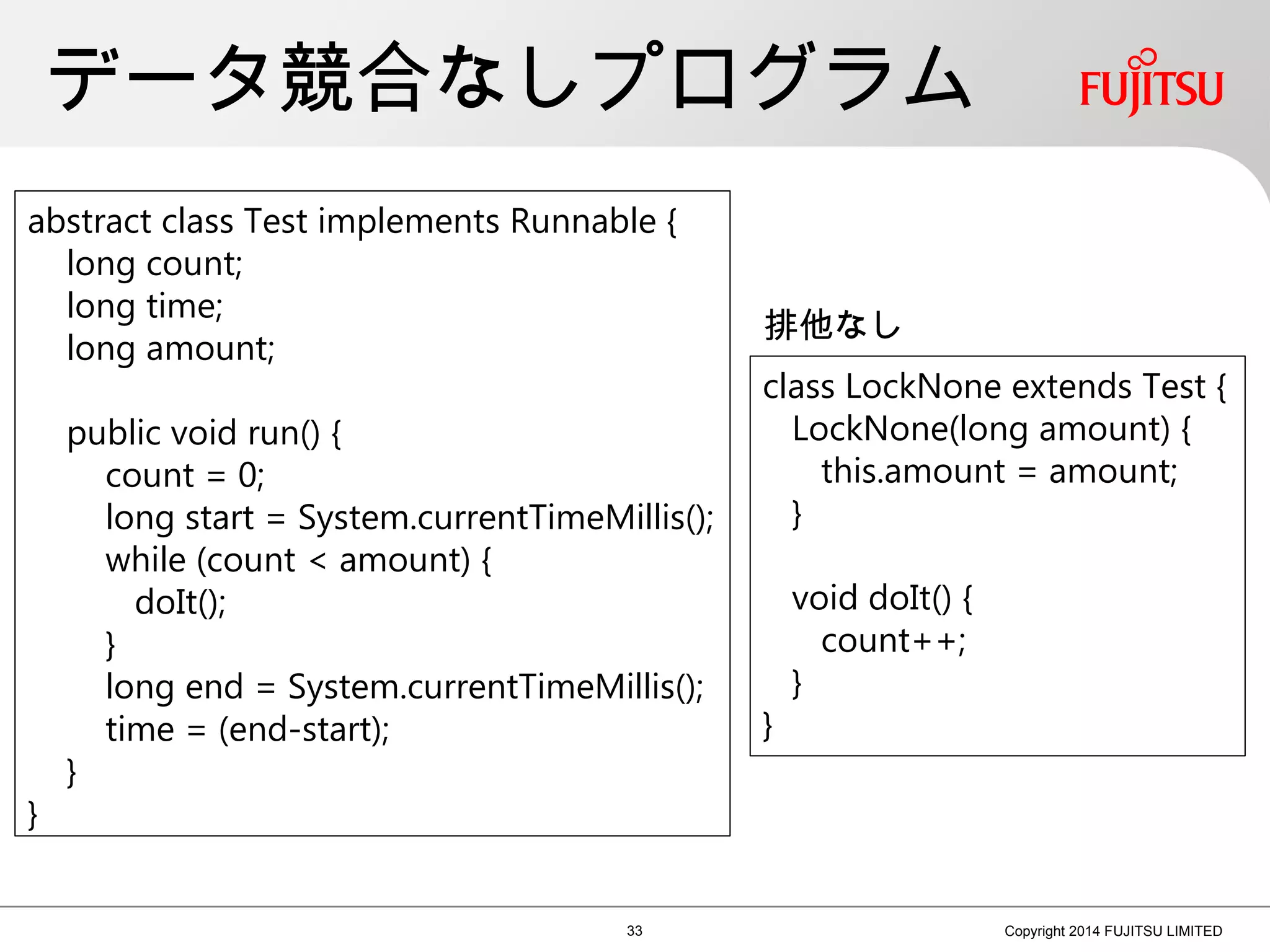 データ競合なしプログラム
33 Copyright 2014 FUJITSU LIMITED
class LockNone extends Test {
LockNone(long amount) {
this.amount = amount;
}
void doIt() {
count++;
}
}
abstract class Test implements Runnable {
long count;
long time;
long amount;
public void run() {
count = 0;
long start = System.currentTimeMillis();
while (count < amount) {
doIt();
}
long end = System.currentTimeMillis();
time = (end-start);
}
}
排他なし
 
