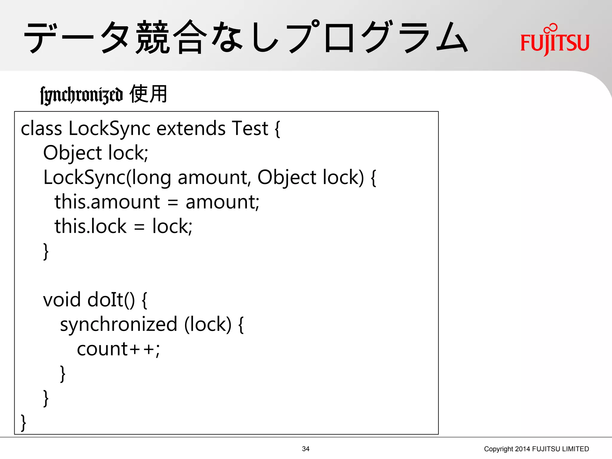 データ競合なしプログラム
34 Copyright 2014 FUJITSU LIMITED
class LockSync extends Test {
Object lock;
LockSync(long amount, Object lock) {
this.amount = amount;
this.lock = lock;
}
void doIt() {
synchronized (lock) {
count++;
}
}
}
synchronized 使用
 