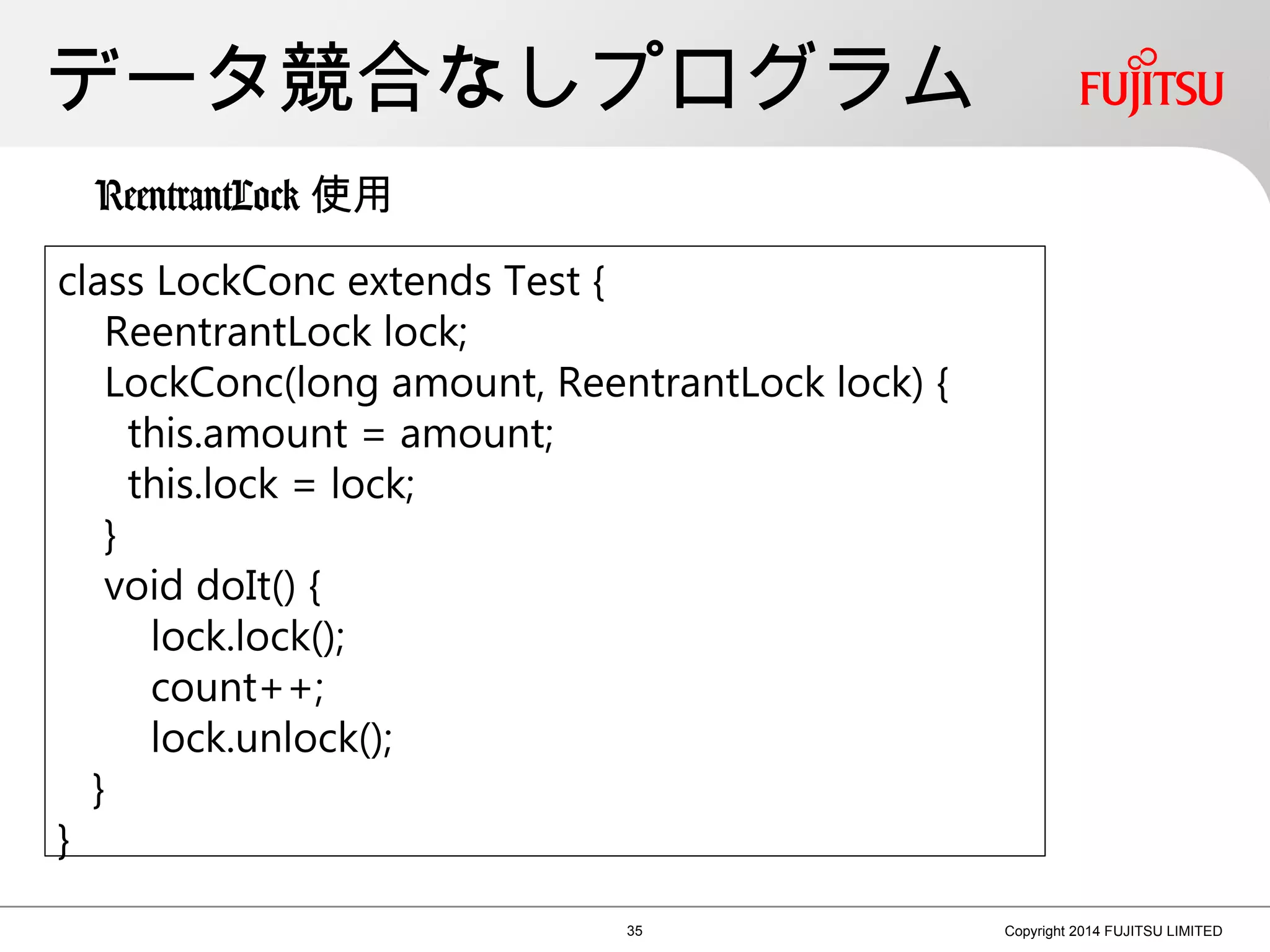 データ競合なしプログラム
35 Copyright 2014 FUJITSU LIMITED
class LockConc extends Test {
ReentrantLock lock;
LockConc(long amount, ReentrantLock lock) {
this.amount = amount;
this.lock = lock;
}
void doIt() {
lock.lock();
count++;
lock.unlock();
}
}
ReentrantLock 使用
 