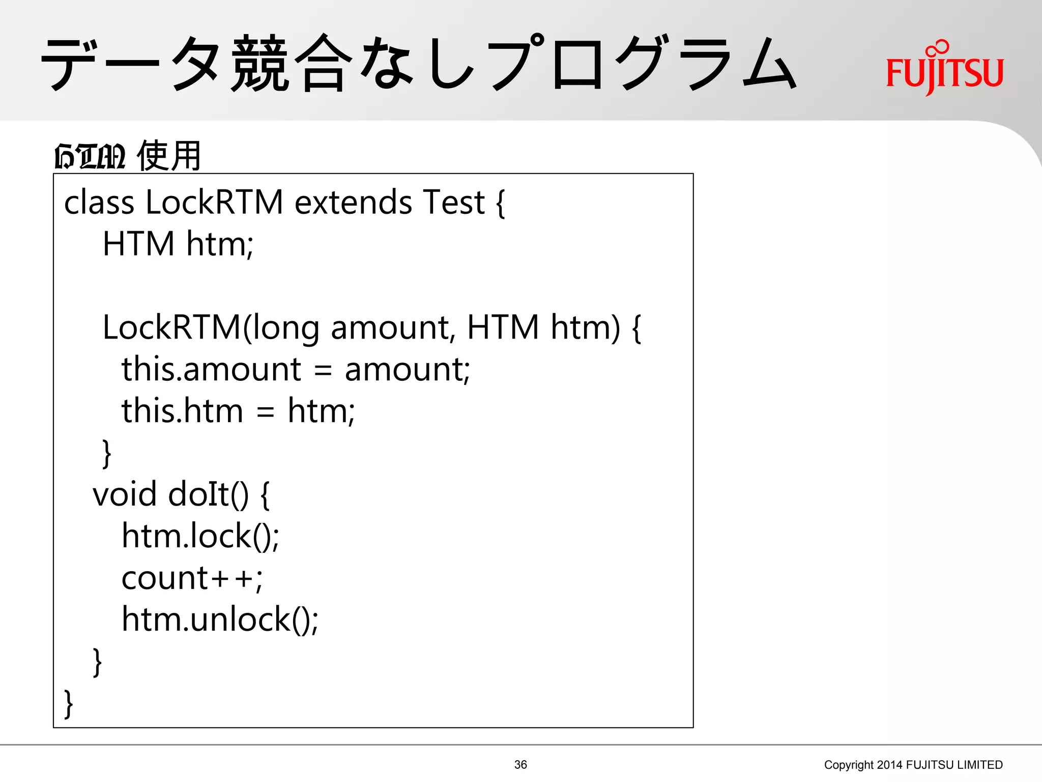 データ競合なしプログラム
36 Copyright 2014 FUJITSU LIMITED
class LockRTM extends Test {
HTM htm;
LockRTM(long amount, HTM htm) {
this.amount = amount;
this.htm = htm;
}
void doIt() {
htm.lock();
count++;
htm.unlock();
}
}
HTM 使用
 