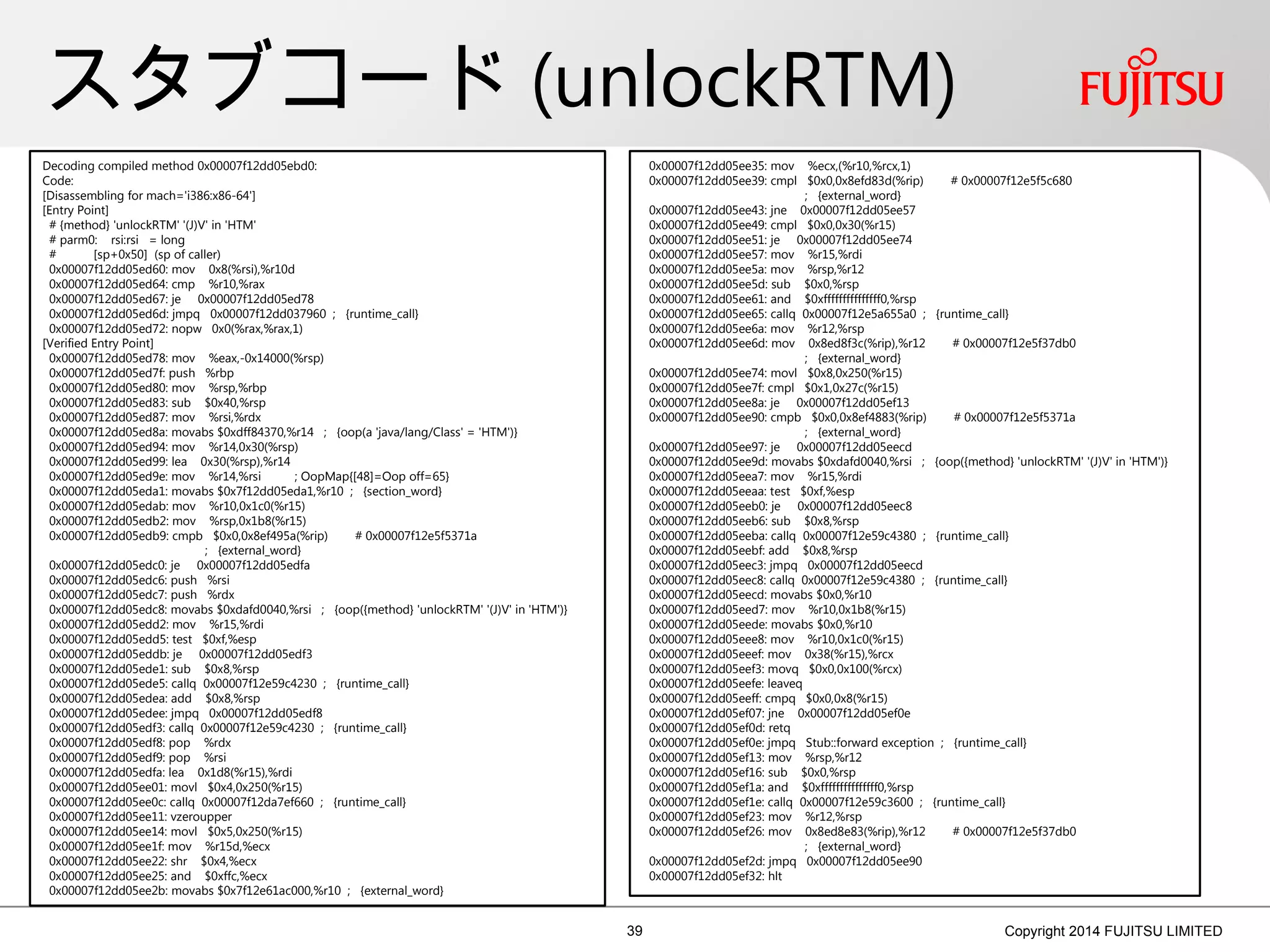 スタブコード (unlockRTM)
39 Copyright 2014 FUJITSU LIMITED
Decoding compiled method 0x00007f12dd05ebd0:
Code:
[Disassembling for mach='i386:x86-64']
[Entry Point]
# {method} 'unlockRTM' '(J)V' in 'HTM'
# parm0: rsi:rsi = long
# [sp+0x50] (sp of caller)
0x00007f12dd05ed60: mov 0x8(%rsi),%r10d
0x00007f12dd05ed64: cmp %r10,%rax
0x00007f12dd05ed67: je 0x00007f12dd05ed78
0x00007f12dd05ed6d: jmpq 0x00007f12dd037960 ; {runtime_call}
0x00007f12dd05ed72: nopw 0x0(%rax,%rax,1)
[Verified Entry Point]
0x00007f12dd05ed78: mov %eax,-0x14000(%rsp)
0x00007f12dd05ed7f: push %rbp
0x00007f12dd05ed80: mov %rsp,%rbp
0x00007f12dd05ed83: sub $0x40,%rsp
0x00007f12dd05ed87: mov %rsi,%rdx
0x00007f12dd05ed8a: movabs $0xdff84370,%r14 ; {oop(a 'java/lang/Class' = 'HTM')}
0x00007f12dd05ed94: mov %r14,0x30(%rsp)
0x00007f12dd05ed99: lea 0x30(%rsp),%r14
0x00007f12dd05ed9e: mov %r14,%rsi ; OopMap{[48]=Oop off=65}
0x00007f12dd05eda1: movabs $0x7f12dd05eda1,%r10 ; {section_word}
0x00007f12dd05edab: mov %r10,0x1c0(%r15)
0x00007f12dd05edb2: mov %rsp,0x1b8(%r15)
0x00007f12dd05edb9: cmpb $0x0,0x8ef495a(%rip) # 0x00007f12e5f5371a
; {external_word}
0x00007f12dd05edc0: je 0x00007f12dd05edfa
0x00007f12dd05edc6: push %rsi
0x00007f12dd05edc7: push %rdx
0x00007f12dd05edc8: movabs $0xdafd0040,%rsi ; {oop({method} 'unlockRTM' '(J)V' in 'HTM')}
0x00007f12dd05edd2: mov %r15,%rdi
0x00007f12dd05edd5: test $0xf,%esp
0x00007f12dd05eddb: je 0x00007f12dd05edf3
0x00007f12dd05ede1: sub $0x8,%rsp
0x00007f12dd05ede5: callq 0x00007f12e59c4230 ; {runtime_call}
0x00007f12dd05edea: add $0x8,%rsp
0x00007f12dd05edee: jmpq 0x00007f12dd05edf8
0x00007f12dd05edf3: callq 0x00007f12e59c4230 ; {runtime_call}
0x00007f12dd05edf8: pop %rdx
0x00007f12dd05edf9: pop %rsi
0x00007f12dd05edfa: lea 0x1d8(%r15),%rdi
0x00007f12dd05ee01: movl $0x4,0x250(%r15)
0x00007f12dd05ee0c: callq 0x00007f12da7ef660 ; {runtime_call}
0x00007f12dd05ee11: vzeroupper
0x00007f12dd05ee14: movl $0x5,0x250(%r15)
0x00007f12dd05ee1f: mov %r15d,%ecx
0x00007f12dd05ee22: shr $0x4,%ecx
0x00007f12dd05ee25: and $0xffc,%ecx
0x00007f12dd05ee2b: movabs $0x7f12e61ac000,%r10 ; {external_word}
0x00007f12dd05ee35: mov %ecx,(%r10,%rcx,1)
0x00007f12dd05ee39: cmpl $0x0,0x8efd83d(%rip) # 0x00007f12e5f5c680
; {external_word}
0x00007f12dd05ee43: jne 0x00007f12dd05ee57
0x00007f12dd05ee49: cmpl $0x0,0x30(%r15)
0x00007f12dd05ee51: je 0x00007f12dd05ee74
0x00007f12dd05ee57: mov %r15,%rdi
0x00007f12dd05ee5a: mov %rsp,%r12
0x00007f12dd05ee5d: sub $0x0,%rsp
0x00007f12dd05ee61: and $0xfffffffffffffff0,%rsp
0x00007f12dd05ee65: callq 0x00007f12e5a655a0 ; {runtime_call}
0x00007f12dd05ee6a: mov %r12,%rsp
0x00007f12dd05ee6d: mov 0x8ed8f3c(%rip),%r12 # 0x00007f12e5f37db0
; {external_word}
0x00007f12dd05ee74: movl $0x8,0x250(%r15)
0x00007f12dd05ee7f: cmpl $0x1,0x27c(%r15)
0x00007f12dd05ee8a: je 0x00007f12dd05ef13
0x00007f12dd05ee90: cmpb $0x0,0x8ef4883(%rip) # 0x00007f12e5f5371a
; {external_word}
0x00007f12dd05ee97: je 0x00007f12dd05eecd
0x00007f12dd05ee9d: movabs $0xdafd0040,%rsi ; {oop({method} 'unlockRTM' '(J)V' in 'HTM')}
0x00007f12dd05eea7: mov %r15,%rdi
0x00007f12dd05eeaa: test $0xf,%esp
0x00007f12dd05eeb0: je 0x00007f12dd05eec8
0x00007f12dd05eeb6: sub $0x8,%rsp
0x00007f12dd05eeba: callq 0x00007f12e59c4380 ; {runtime_call}
0x00007f12dd05eebf: add $0x8,%rsp
0x00007f12dd05eec3: jmpq 0x00007f12dd05eecd
0x00007f12dd05eec8: callq 0x00007f12e59c4380 ; {runtime_call}
0x00007f12dd05eecd: movabs $0x0,%r10
0x00007f12dd05eed7: mov %r10,0x1b8(%r15)
0x00007f12dd05eede: movabs $0x0,%r10
0x00007f12dd05eee8: mov %r10,0x1c0(%r15)
0x00007f12dd05eeef: mov 0x38(%r15),%rcx
0x00007f12dd05eef3: movq $0x0,0x100(%rcx)
0x00007f12dd05eefe: leaveq
0x00007f12dd05eeff: cmpq $0x0,0x8(%r15)
0x00007f12dd05ef07: jne 0x00007f12dd05ef0e
0x00007f12dd05ef0d: retq
0x00007f12dd05ef0e: jmpq Stub::forward exception ; {runtime_call}
0x00007f12dd05ef13: mov %rsp,%r12
0x00007f12dd05ef16: sub $0x0,%rsp
0x00007f12dd05ef1a: and $0xfffffffffffffff0,%rsp
0x00007f12dd05ef1e: callq 0x00007f12e59c3600 ; {runtime_call}
0x00007f12dd05ef23: mov %r12,%rsp
0x00007f12dd05ef26: mov 0x8ed8e83(%rip),%r12 # 0x00007f12e5f37db0
; {external_word}
0x00007f12dd05ef2d: jmpq 0x00007f12dd05ee90
0x00007f12dd05ef32: hlt
 