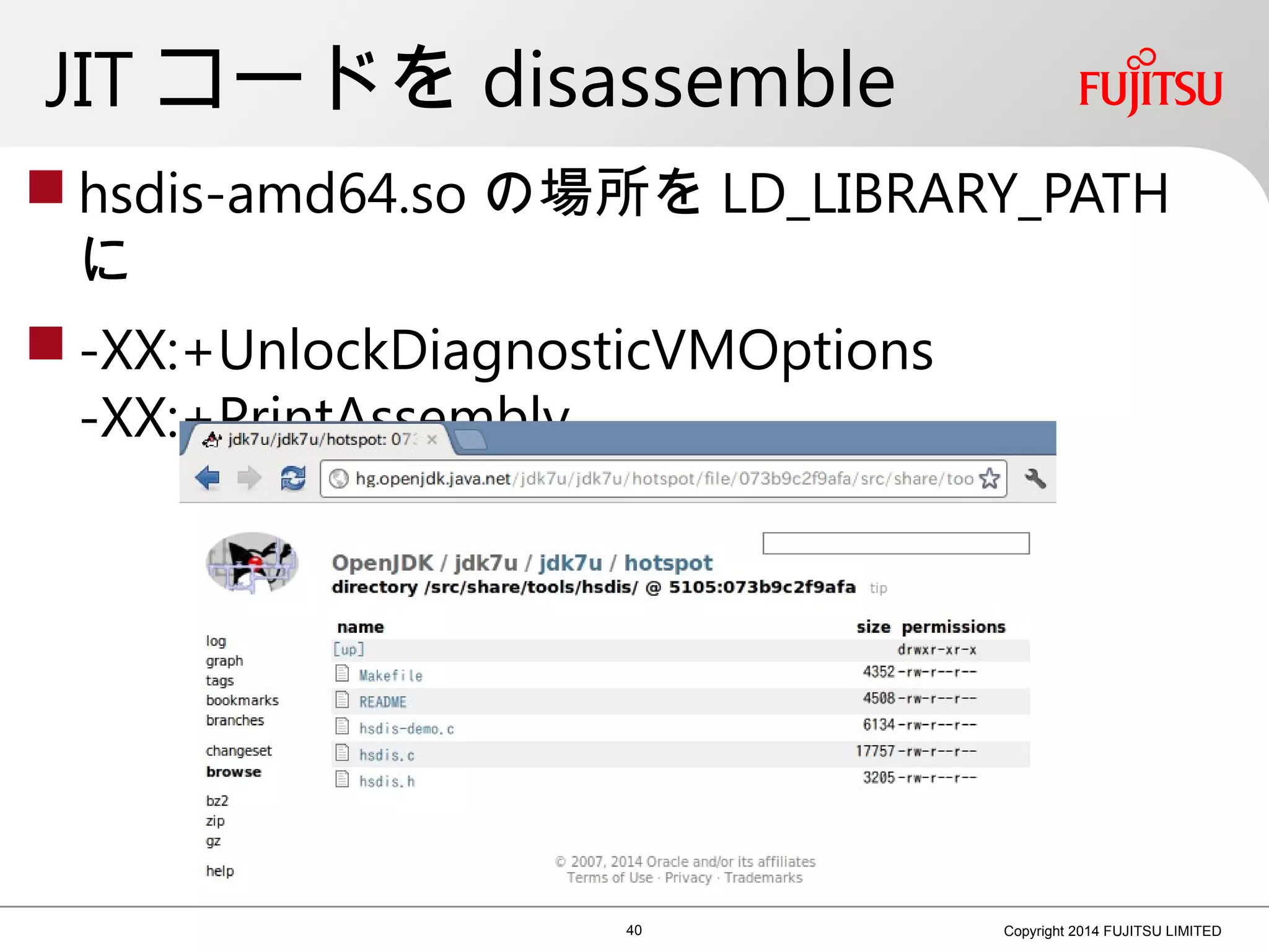 JIT コードを disassemble
 hsdis-amd64.so の場所を LD_LIBRARY_PATH
に
 -XX:+UnlockDiagnosticVMOptions
-XX:+PrintAssembly
40 Copyright 2014 FUJITSU LIMITED
 