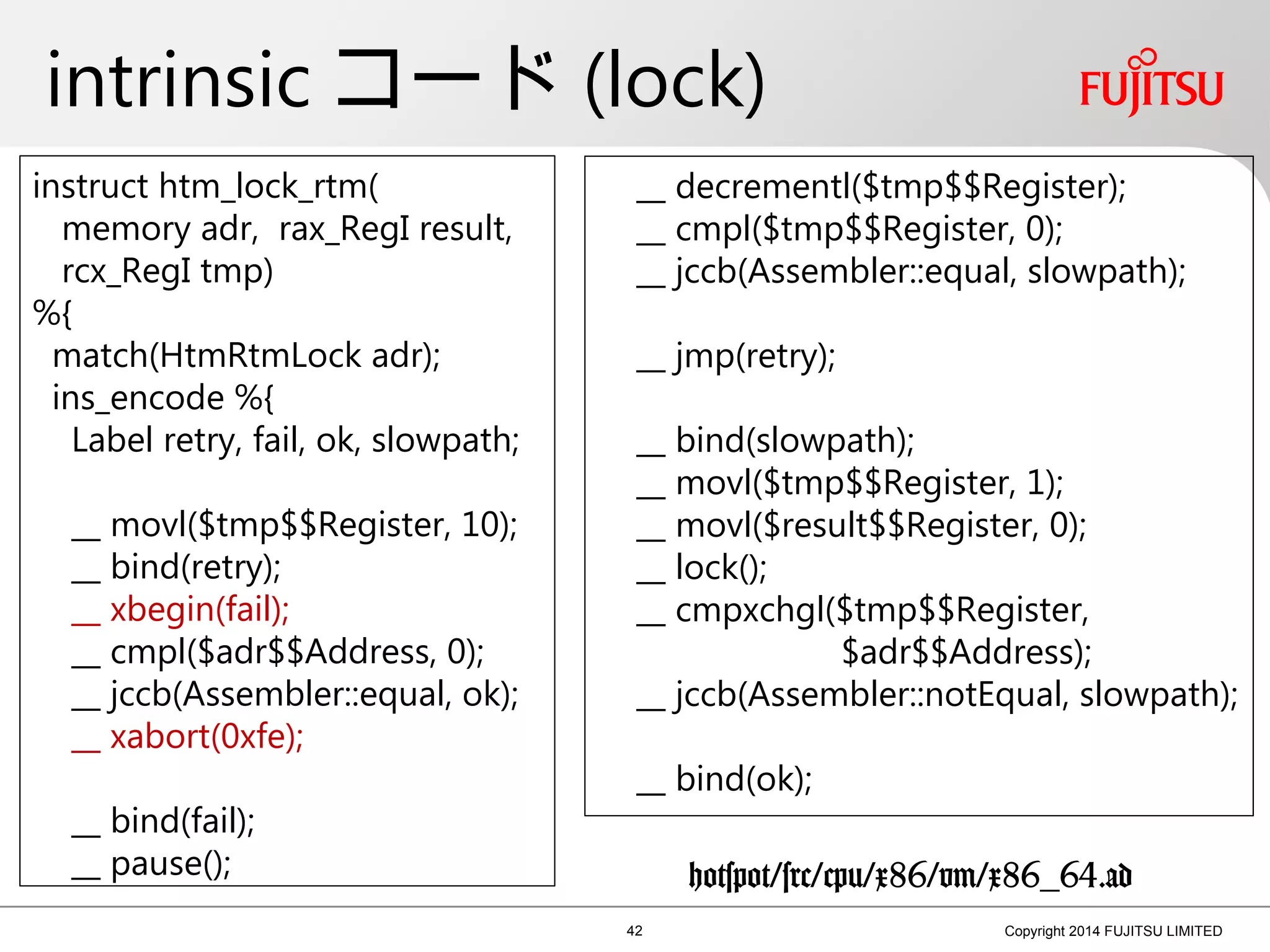 intrinsic コード (lock)
42 Copyright 2014 FUJITSU LIMITED
instruct htm_lock_rtm(
memory adr, rax_RegI result,
rcx_RegI tmp)
%{
match(HtmRtmLock adr);
ins_encode %{
Label retry, fail, ok, slowpath;
__ movl($tmp$$Register, 10);
__ bind(retry);
__ xbegin(fail);
__ cmpl($adr$$Address, 0);
__ jccb(Assembler::equal, ok);
__ xabort(0xfe);
__ bind(fail);
__ pause();
__ decrementl($tmp$$Register);
__ cmpl($tmp$$Register, 0);
__ jccb(Assembler::equal, slowpath);
__ jmp(retry);
__ bind(slowpath);
__ movl($tmp$$Register, 1);
__ movl($result$$Register, 0);
__ lock();
__ cmpxchgl($tmp$$Register,
$adr$$Address);
__ jccb(Assembler::notEqual, slowpath);
__ bind(ok);
hotspot/src/cpu/x86/vm/x86_64.ad
 