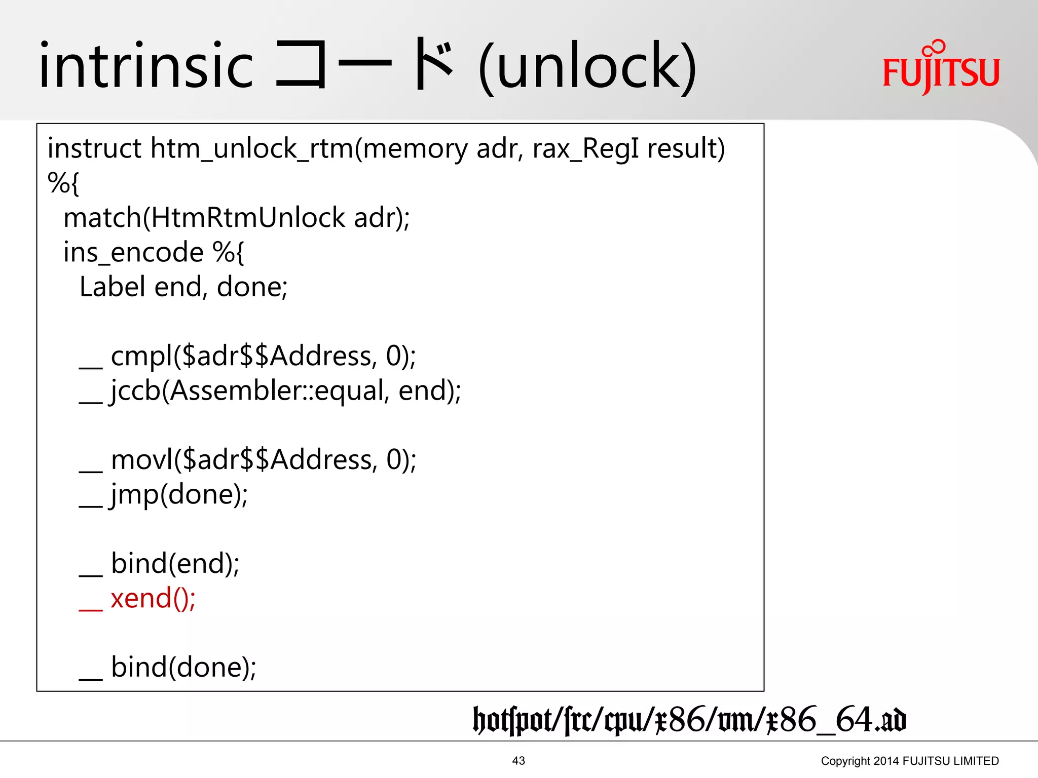 intrinsic コード (unlock)
43 Copyright 2014 FUJITSU LIMITED
instruct htm_unlock_rtm(memory adr, rax_RegI result)
%{
match(HtmRtmUnlock adr);
ins_encode %{
Label end, done;
__ cmpl($adr$$Address, 0);
__ jccb(Assembler::equal, end);
__ movl($adr$$Address, 0);
__ jmp(done);
__ bind(end);
__ xend();
__ bind(done);
hotspot/src/cpu/x86/vm/x86_64.ad
 