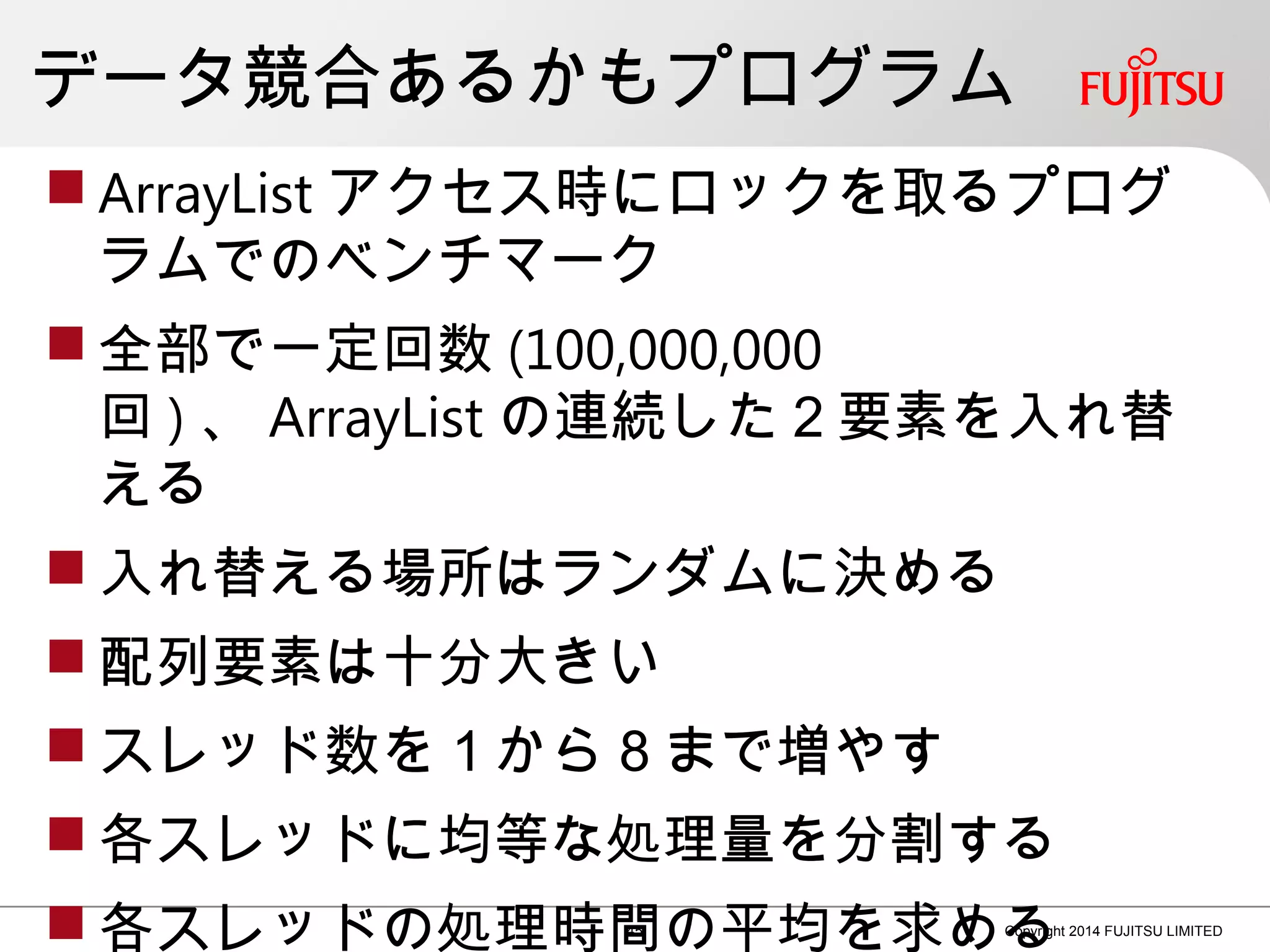 データ競合あるかもプログラム
 ArrayList アクセス時にロックを取るプログ
ラムでのベンチマーク
 全部で一定回数 (100,000,000
回 ) 、 ArrayList の連続した２要素を入れ替
える
 入れ替える場所はランダムに決める
 配列要素は十分大きい
 スレッド数を１から８まで増やす
 各スレッドに均等な処理量を分割する
 各スレッドの処理時間の平均を求める45 Copyright 2014 FUJITSU LIMITED
 