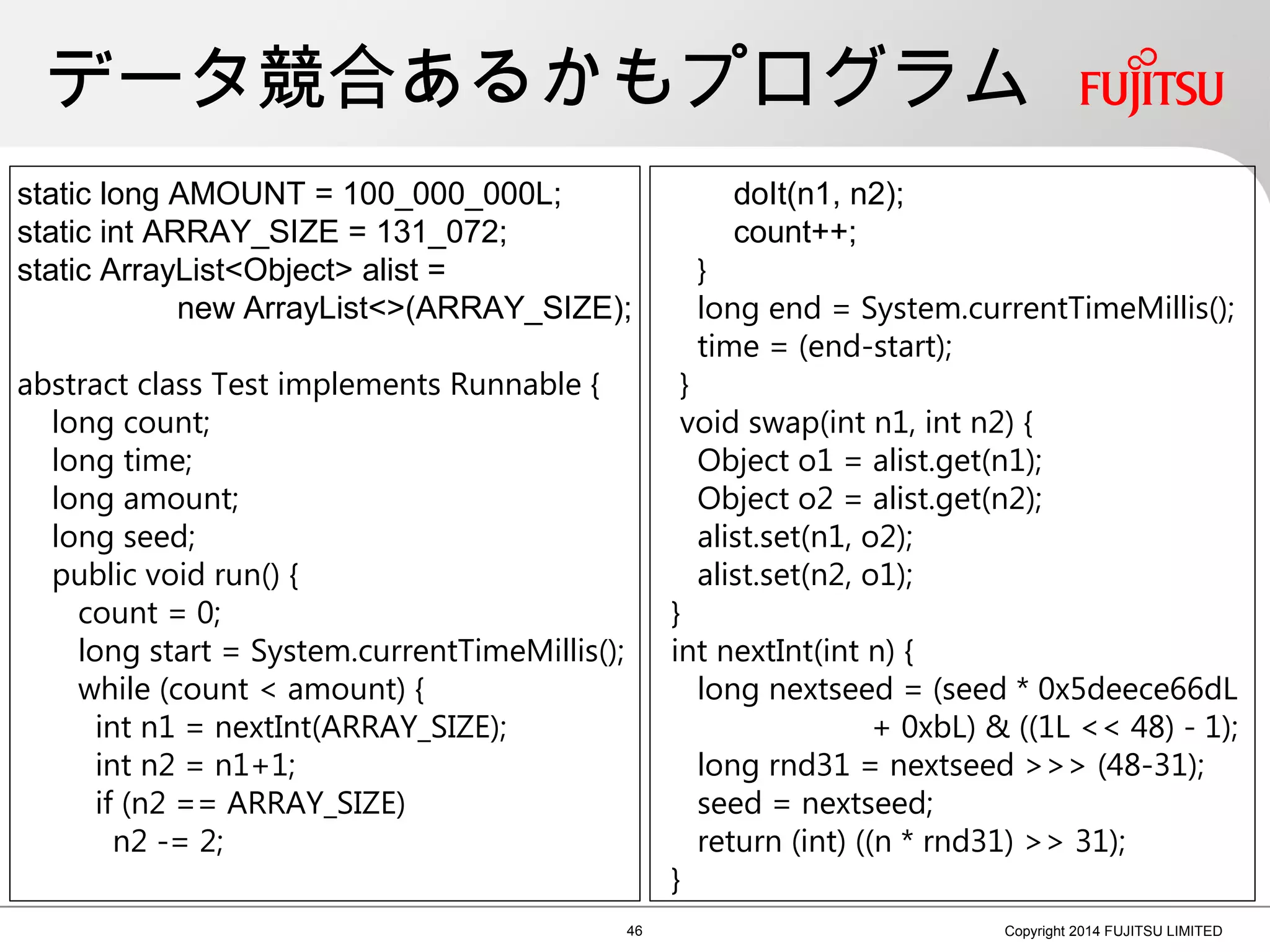 データ競合あるかもプログラム
46 Copyright 2014 FUJITSU LIMITED
static long AMOUNT = 100_000_000L;
static int ARRAY_SIZE = 131_072;
static ArrayList<Object> alist =
new ArrayList<>(ARRAY_SIZE);
abstract class Test implements Runnable {
long count;
long time;
long amount;
long seed;
public void run() {
count = 0;
long start = System.currentTimeMillis();
while (count < amount) {
int n1 = nextInt(ARRAY_SIZE);
int n2 = n1+1;
if (n2 == ARRAY_SIZE)
n2 -= 2;
doIt(n1, n2);
count++;
}
long end = System.currentTimeMillis();
time = (end-start);
}
void swap(int n1, int n2) {
Object o1 = alist.get(n1);
Object o2 = alist.get(n2);
alist.set(n1, o2);
alist.set(n2, o1);
}
int nextInt(int n) {
long nextseed = (seed * 0x5deece66dL
+ 0xbL) & ((1L << 48) - 1);
long rnd31 = nextseed >>> (48-31);
seed = nextseed;
return (int) ((n * rnd31) >> 31);
}
 