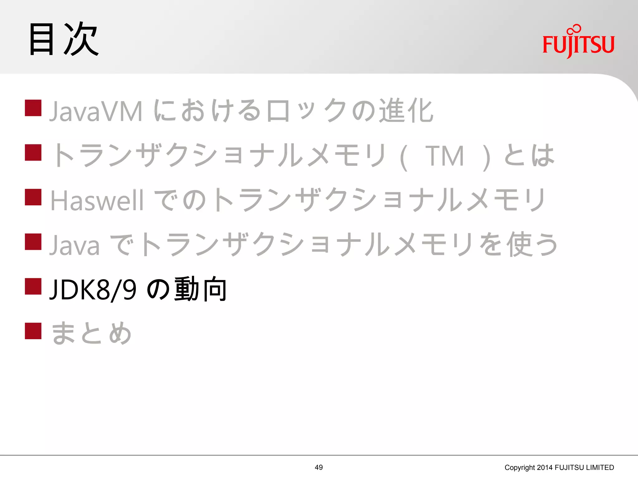 目次
 JavaVM におけるロックの進化
 トランザクショナルメモリ（ TM ）とは
 Haswell でのトランザクショナルメモリ
 Java でトランザクショナルメモリを使う
 JDK8/9 の動向
 まとめ
49 Copyright 2014 FUJITSU LIMITED
 