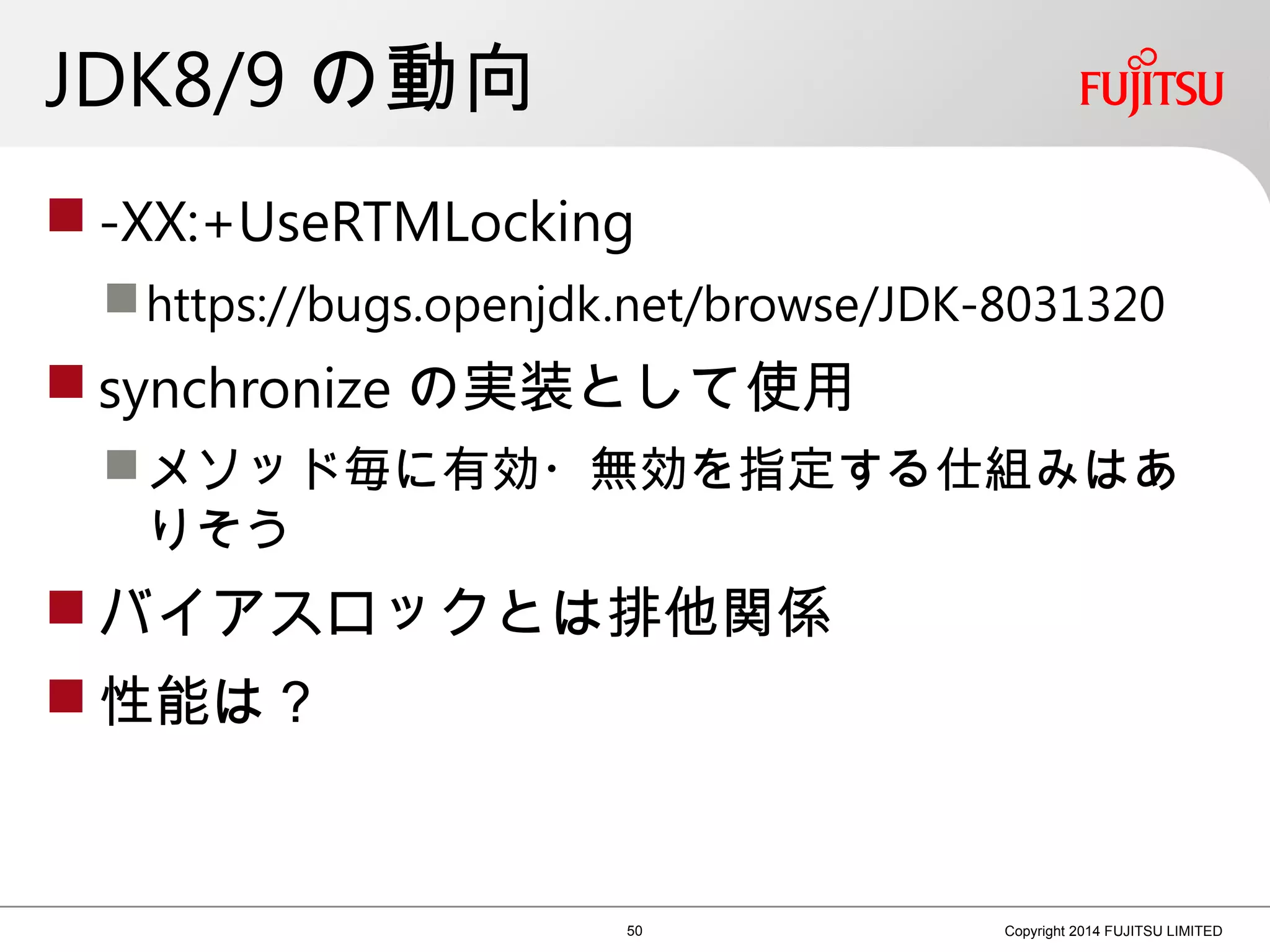 JDK8/9 の動向
 -XX:+UseRTMLocking
https://bugs.openjdk.net/browse/JDK-8031320
 synchronize の実装として使用
メソッド毎に有効・無効を指定する仕組みはあ
りそう
 バイアスロックとは排他関係
 性能は？
50 Copyright 2014 FUJITSU LIMITED
 