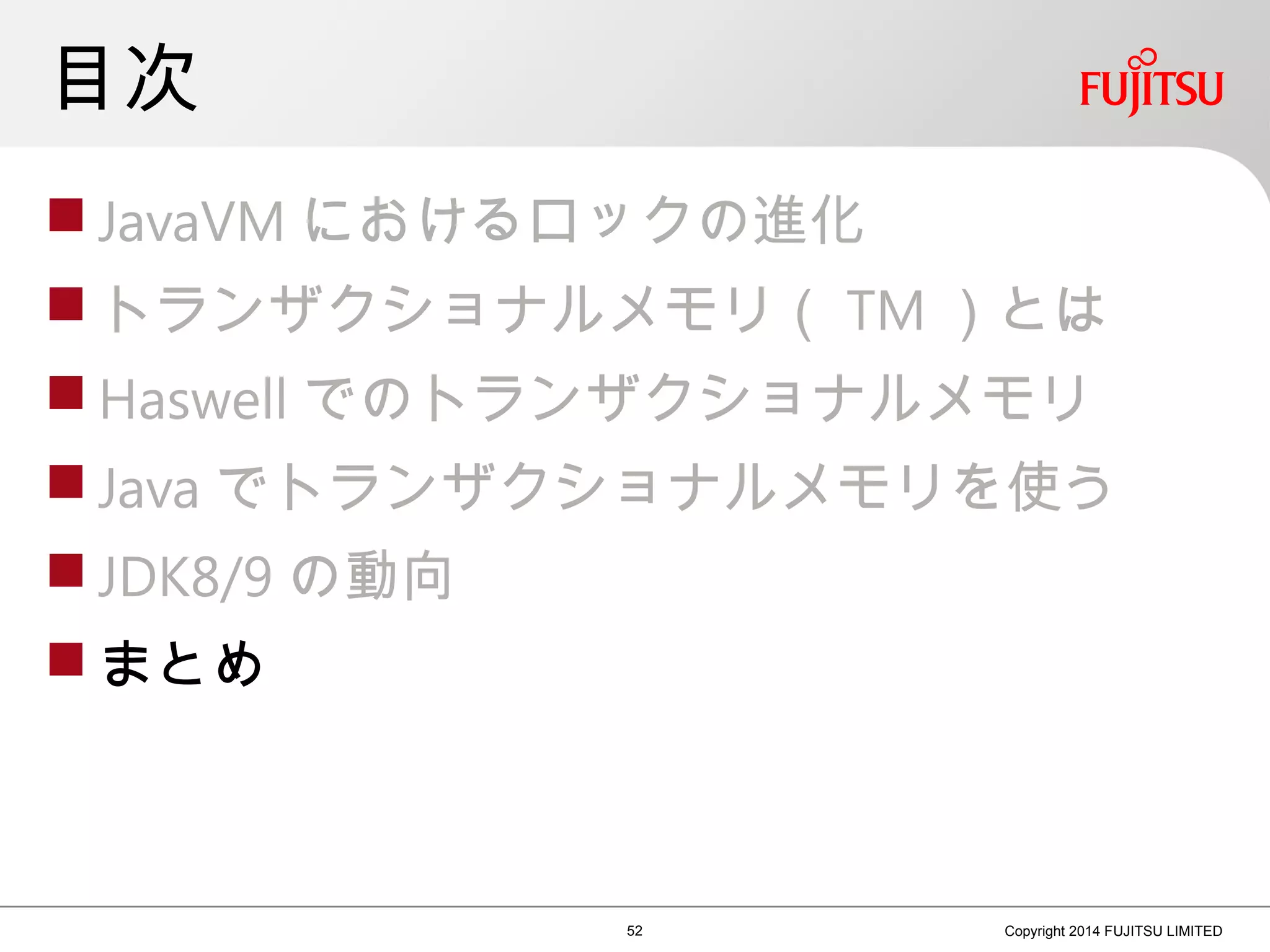 目次
 JavaVM におけるロックの進化
 トランザクショナルメモリ（ TM ）とは
 Haswell でのトランザクショナルメモリ
 Java でトランザクショナルメモリを使う
 JDK8/9 の動向
 まとめ
52 Copyright 2014 FUJITSU LIMITED
 