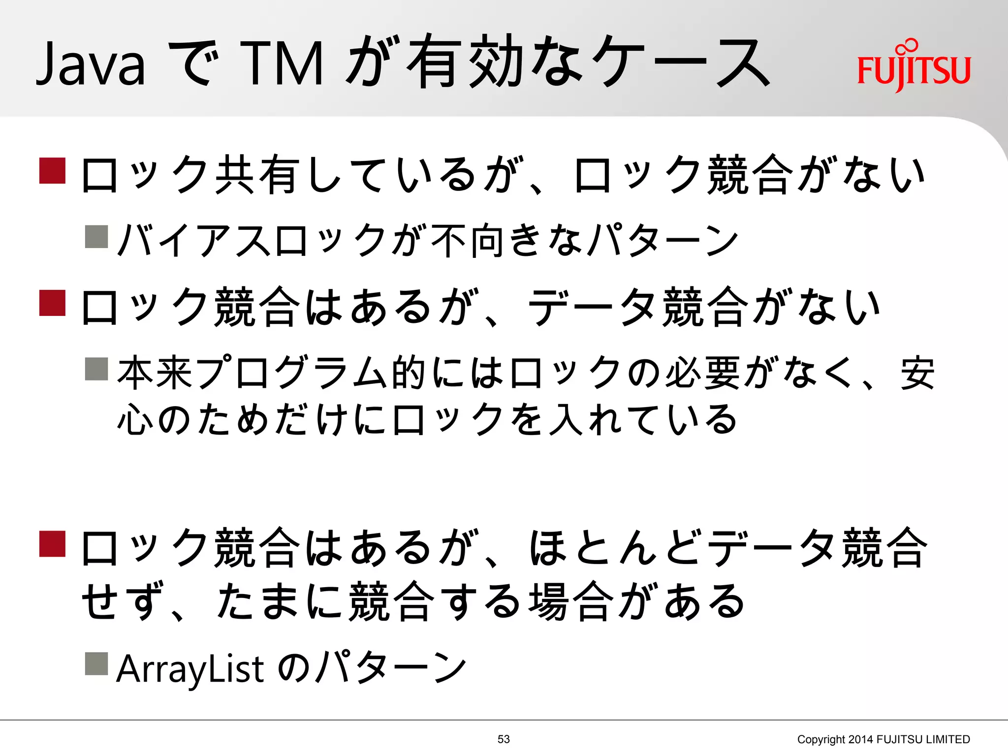 Java で TM が有効なケース
 ロック共有しているが、ロック競合がない
バイアスロックが不向きなパターン
 ロック競合はあるが、データ競合がない
本来プログラム的にはロックの必要がなく、安
心のためだけにロックを入れている
 ロック競合はあるが、ほとんどデータ競合
せず、たまに競合する場合がある
ArrayList のパターン
53 Copyright 2014 FUJITSU LIMITED
 
