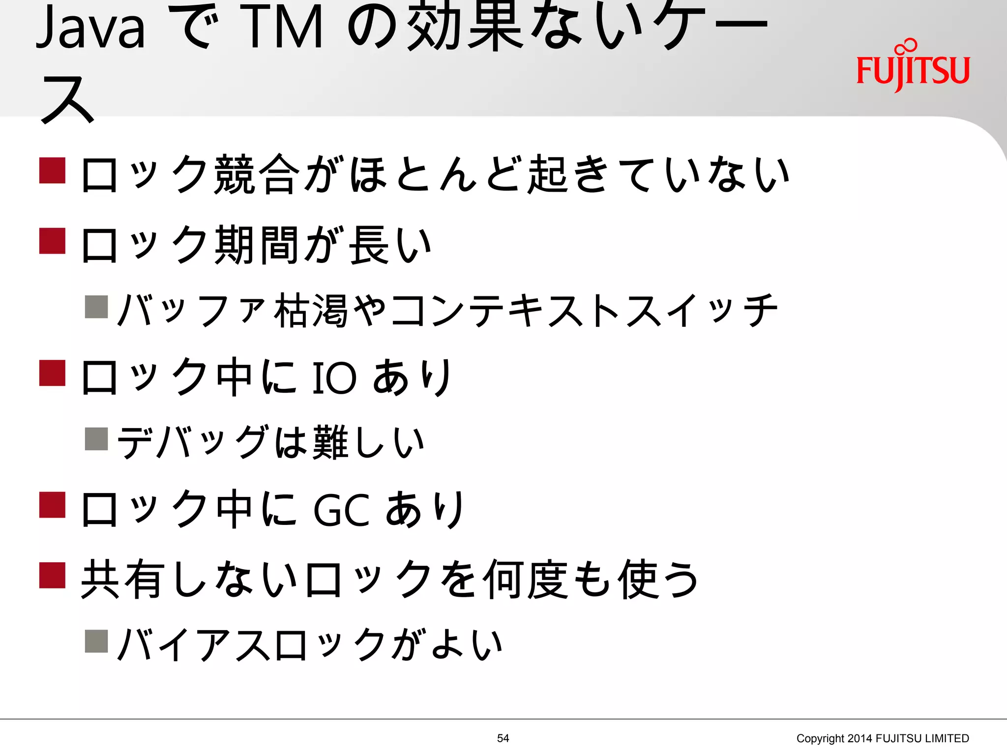 Java で TM の効果ないケー
ス
 ロック競合がほとんど起きていない
 ロック期間が長い
バッファ枯渇やコンテキストスイッチ
 ロック中に IO あり
デバッグは難しい
 ロック中に GC あり
 共有しないロックを何度も使う
バイアスロックがよい
54 Copyright 2014 FUJITSU LIMITED
 