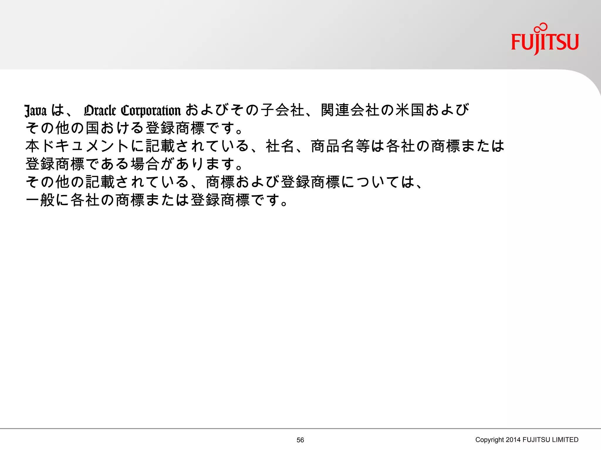 56 Copyright 2014 FUJITSU LIMITED
Java は、 Oracle Corporation およびその子会社、関連会社の米国および
その他の国おける登録商標です。
本ドキュメントに記載されている、社名、商品名等は各社の商標または
登録商標である場合があります。
その他の記載されている、商標および登録商標については、
一般に各社の商標または登録商標です。
 
