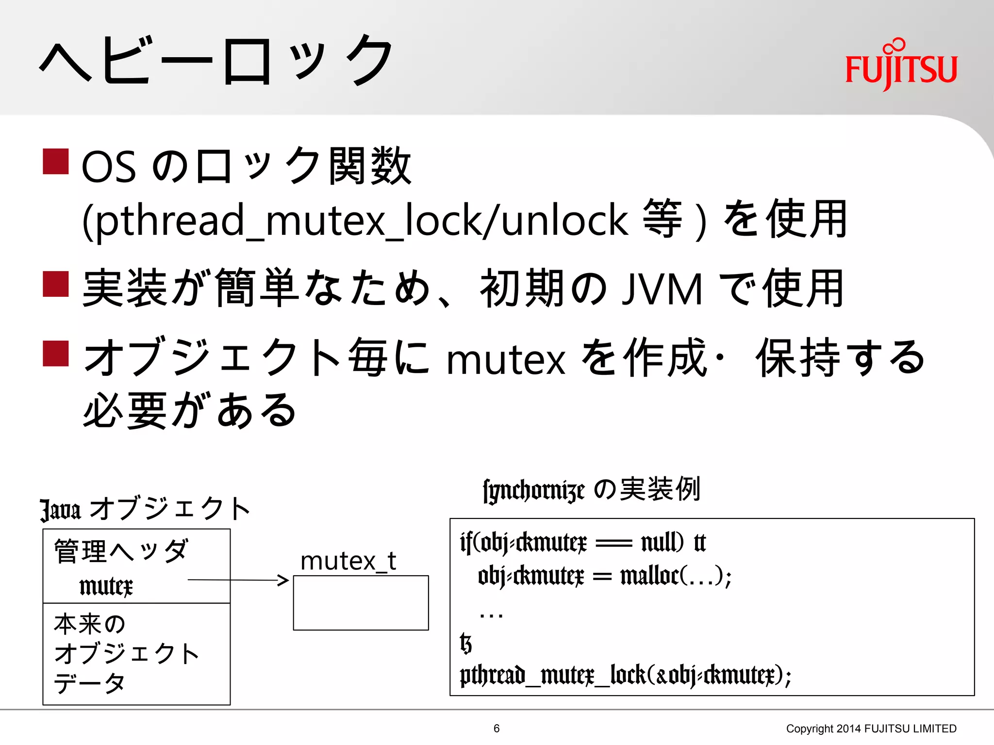 ヘビーロック
 OS のロック関数
(pthread_mutex_lock/unlock 等 ) を使用
 実装が簡単なため、初期の JVM で使用
 オブジェクト毎に mutex を作成・保持する
必要がある
6 Copyright 2014 FUJITSU LIMITED
管理ヘッダ
mutex
Java オブジェクト
mutex_t
if(obj->mutex == null) {
obj->mutex = malloc(…);
…
}
pthread_mutex_lock(&obj->mutex);
本来の
オブジェクト
データ
synchornize の実装例
 