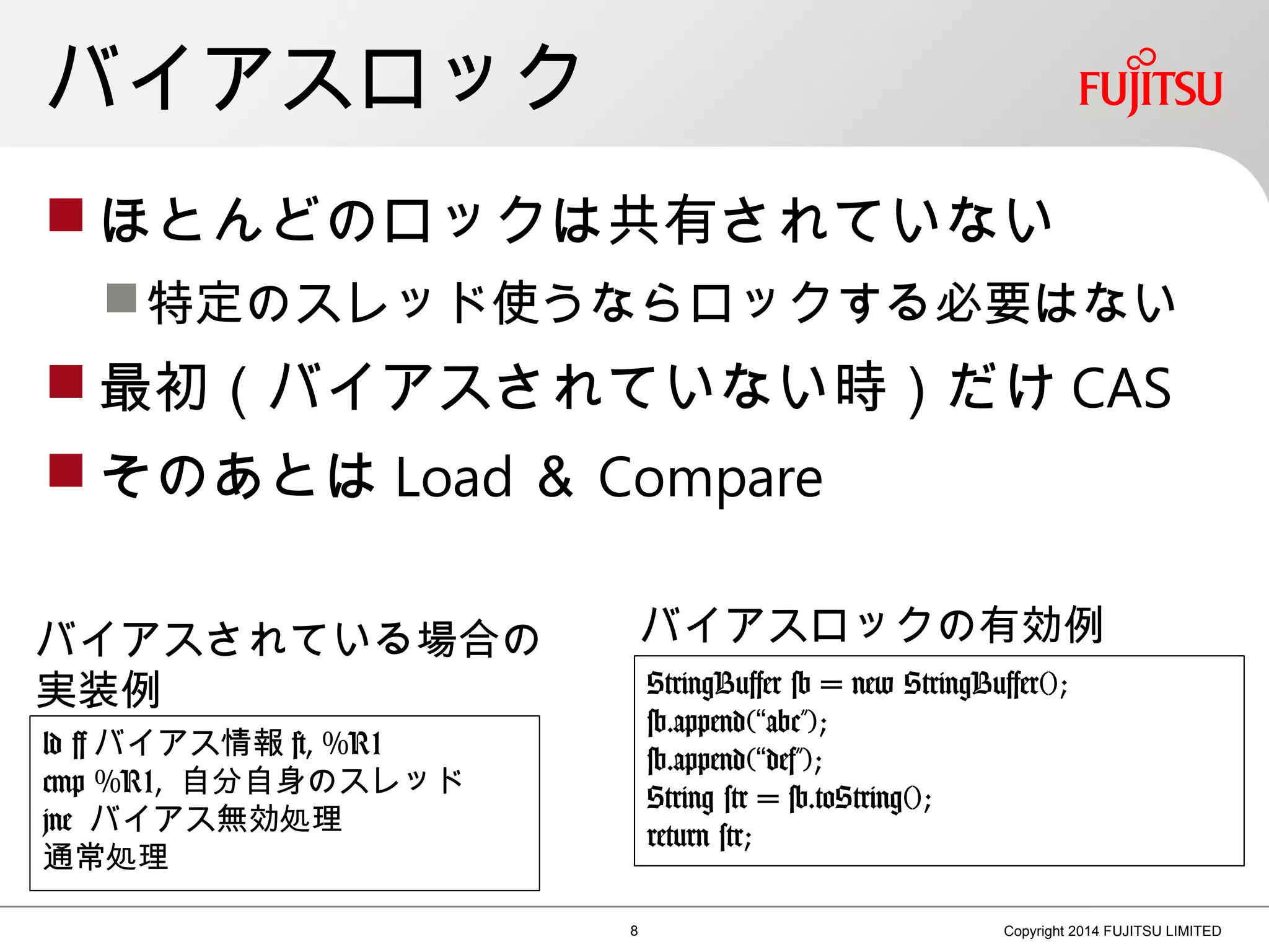 バイアスロック
 ほとんどのロックは共有されていない
特定のスレッド使うならロックする必要はない
 最初（バイアスされていない時）だけ CAS
 そのあとは Load ＆ Compare
8 Copyright 2014 FUJITSU LIMITED
ld [ バイアス情報 ], %R1
cmp %R1, 自分自身のスレッド
jne バイアス無効処理
通常処理
バイアスされている場合の
実装例 StringBuffer sb = new StringBuffer();
sb.append( abc”);“
sb.append( def”);“
String str = sb.toString();
return str;
バイアスロックの有効例
 
